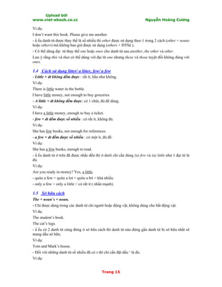 Upload bởi
www.viet-ebook.co.cc Nguyễn Hoàng Cương
Trang 15
Ví dụ:
I don’t want this book. Please give me another.
- N ếu danh từ được thay thế là số nhiều thì other được sử dụng theo 1 trong 2 cách (other + nouns
hoặc others) mà không bao giờ được sử dụng (others + DTSN ).
- Có thể dùng đại từ thay thế one hoặc ones cho danh từ sau another, the other và other.
Lưu ý rằng this và that có thể dùng với đại từ one nhưng these và those tuyệt đối không dùng với
ones.
1.4 Cách sử dụng litter/ a litter, few/ a few
- Little + dt không đếm được : rất ít, hầu như không.
Ví dụ:
There is little water in the bottle.
I have little money, not enough to buy groceries.
- A little + dt không đếm được: có 1 chút, đủ để dùng.
Ví dụ:
I have a little money, enough to buy a ticket.
- few + dt đếm được số nhiều : có rất ít, không đủ.
Ví dụ:
She has few books, not enough for references.
- a few + dt đếm được số nhiều : có một ít, đủ để.
Ví dụ:
She has a few books, enough to read.
- N ếu danh từ ở trên đã được nhắc đến thì ở dưới chỉ cần dùng (a) few và (a) little như 1 đại từ là
đủ.
Ví dụ:
Are you ready in money? Yes, a little.
- quite a few = quite a lot = quite a bit = khá nhiều.
- only a few = only a little = có rất ít ( nhấn mạnh).
1.5 Sở hữu cách
The + noun’s + noun.
- Chỉ được dùng trong các danh từ chỉ người hoặc động vật, không dùng cho bất động vật.
Ví dụ:
The student’s book.
The cat’s legs.
- N ếu có 2 danh từ cùng đứng ở sở hữu cách thì danh từ nào đứng gần danh từ bị sở hữu nhất sẽ
mang dấu sở hữu.
Ví dụ:
Tom and Mark’s house.
- Đối với những danh từ số nhiều đã có s thì chỉ cần đặt dấu ‘ là đủ.
Ví dụ:
 