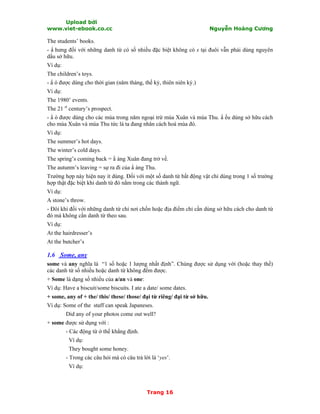 Upload bởi
www.viet-ebook.co.cc Nguyễn Hoàng Cương
Trang 16
The students’ books.
- N hưng đối với những danh từ có số nhiều đặc biệt không có s tại đuôi vẫn phải dùng nguyên
dấu sở hữu.
Ví dụ:
The children’s toys.
- N ó được dùng cho thời gian (năm tháng, thế kỷ, thiên niên kỷ.)
Ví dụ:
The 1980’ events.
The 21 st
century’s prospect.
- N ó được dùng cho các mùa trong năm ngoại trừ mùa Xuân và mùa Thu. N ếu dùng sở hữu cách
cho mùa Xuân và mùa Thu tức là ta đang nhân cách hoá mùa đó.
Ví dụ:
The summer’s hot days.
The winter’s cold days.
The spring’s coming back = N àng Xuân đang trở về.
The autunm’s leaving = sự ra đi của N àng Thu.
Trường hợp này hiện nay ít dùng. Đối với một số danh từ bất động vật chỉ dùng trong 1 số trường
hợp thật đặc biệt khi danh từ đó nằm trong các thành ngữ.
Ví dụ:
A stone’s throw.
- Đôi khi đối với những danh từ chỉ nơi chốn hoặc địa điểm chỉ cần dùng sở hữu cách cho danh từ
đó mà không cần danh từ theo sau.
Ví dụ:
At the hairdresser’s
At the butcher’s
1.6 Some, any
some và any nghĩa là “1 số hoặc 1 lượng nhất định”. Chúng được sử dụng với (hoặc thay thế)
các danh từ số nhiều hoặc danh từ không đếm được.
+ Some là dạng số nhiều của a/an và one:
Ví dụ: Have a biscuit/some biscuits. I ate a date/ some dates.
+ some, any of + the/ this/ these/ those/ đại từ riêng/ đại từ sở hữu.
Ví dụ: Some of the staff can speak Japaneses.
Did any of your photos come out well?
+ some được sử dụng với :
- Các động từ ở thể khẳng định.
Ví dụ:
They bought some honey.
- Trong các câu hỏi mà có câu trả lời là ‘yes’.
Ví dụ:
 