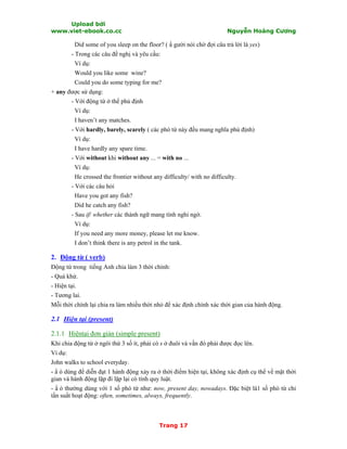 Upload bởi
www.viet-ebook.co.cc Nguyễn Hoàng Cương
Trang 17
Did some of you sleep on the floor? ( N gười nói chờ đợi câu trả lời là yes)
- Trong các câu đề nghị và yêu cầu:
Ví dụ:
Would you like some wine?
Could you do some typing for me?
+ any được sử dụng:
- Với động từ ở thể phủ định
Ví dụ:
I haven’t any matches.
- Với hardly, barely, scarely ( các phó từ này đều mang nghĩa phủ định)
Ví dụ:
I have hardly any spare time.
- Với without khi without any ... = with no ...
Ví dụ:
He crossed the frontier without any difficulty/ with no difficulty.
- Với các câu hỏi
Have you got any fish?
Did he catch any fish?
- Sau if/ whether các thành ngữ mang tính nghi ngờ.
Ví dụ:
If you need any more money, please let me know.
I don’t think there is any petrol in the tank.
2. Động từ ( verb)
Động từ trong tiếng Anh chia làm 3 thời chính:
- Quá khứ.
- Hiện tại.
- Tương lai.
Mỗi thời chính lại chia ra làm nhiều thời nhỏ để xác định chính xác thời gian của hành động.
2.1 Hiện tại (present)
2.1.1 Hiệntại đơn giản (simple present)
Khi chia động từ ở ngôi thứ 3 số ít, phải có s ở đuôi và vần đó phải được đọc lên.
Ví dụ:
John walks to school everyday.
- N ó dùng để diễn đạt 1 hành động xảy ra ở thời điểm hiện tại, không xác định cụ thể về mặt thời
gian và hành động lặp đi lặp lại có tính quy luật.
- N ó thường dùng với 1 số phó từ như: now, present day, nowadays. Đặc biệt là1 số phó từ chỉ
tần suất hoạt động: often, sometimes, always, frequently.
 