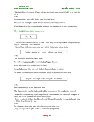 Upload bởi
www.viet-ebook.co.cc Nguyễn Hoàng Cương
Trang 22
( Mệnh đề không có while có thể được chuyển sang simple past nhưng hiếm khi vì sợ nhầm lẫn
với *)
Ví dụ:
Jose was writing a letter to his family when his pencil broke.
While Joan was writing the report, Henry was looking for more information.
When Mark arrived, the Johnsons was having dinner, but they stopped in order to talk to him.
2.2.3 Quá khứ hoàn thành (past perfect).
Had + P2
- Dùng để diễn đạt 1 hành động xảy ra trước 1 hành động khác trong quá khứ. (trong câu bao giờ
cũng có 2 hành động: 1 trước và 1 sau.
- Dùng kết hợp với 1 simple past thông qua 2 giới từ chỉ thời gian before và after.
Subject + past perfect + before + subject + past simple
Ví dụ:
I had gone to the store before I went home.
The professor had reviewed the material before he gave the quiz.
Before Ali went to sleep, he had called his family.
George had worked at the university for forty-five years before he retired.
The doctor had examined the patient thoroughly before he prescribed the medication.
Subject + past simple + after + subject + past perfect
Ví dụ:
John went home after he had gone to the store.
After the committee members had considered the consequences, they voted on the proposal.
- Mệnh đề có before và after có thể đứng đầu hoặc cuối câu nhưng sau before nhất thiết phải là 1
simple past và sau after nhất thiết phải là 1 past perfect.
- Before và after có thể được thay bằng when mà không sợ bị nhầm lẫn vì trong câu bao giờ cũng
có 2 hành động: 1 trước và 1 sau.
Ví dụ:
The police cars came to the scene when the robbers had gone away.
( trong câu này when có nghĩa là after vì sau when là past perfect.)
 