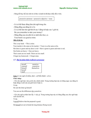 Upload bởi
www.viet-ebook.co.cc Nguyễn Hoàng Cương
Trang 33
- Dùng để thay thế cho tính từ sở hữu và danh từ đã được nhắc đến ở trên.
possessive pronoun + possessive adjective + noun
- N ó có thể được đứng làm chủ ngữ trong câu.
- Đứng đằng sau động từ to be.
- N ó có thể làm tân ngữ khi đi sau 1 động từ hoặc sau 1 giới từ.
Do you remember to take your money?
- Đứng đằng sau các phó từ so sánh như than, as.
Your book is as good as mine.
Một số thí dụ:
This is my book = This is mine.
Your teacher is the same as his teacher = Yours is as the same as his.
Her dress is green and my dress is red = Hers is green is green and mine is red.
Our books are heavy = Ours are heavy.
Their coasts are too small. Theirs are too small.
I forgot my homework = I forgot mine.
4.5 Đại từ phản thân (reflexive pronoun)
myself ourselves
yourself yourselves
himself themselves
herself
itself
Lưu ý: ở các ngôi số nhiều, đuôi - self biến thành - selves.
Chức năng:
- Chỉ chủ ngữ làm việc gì đó cho chính mình. Trong trường hợp này nó đứng ngay sau động từ
hoặc đứng ở cuối câu sau giới từ for hoặc to.
Ví dụ:
He sent the letter to himself.
You can see the differences for yourselves.
- Chỉ chủ ngữ tự thân làm lấy 1 việc gì. Trong trường hợp này nó đứng đằng sau chủ ngữ hoặc
cuối câu khi nói.
Ví dụ:
I myself believe that the proposal is good.
He himself set out to break the long distance flying record.
 