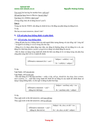 Upload bởi
www.viet-ebook.co.cc Nguyễn Hoàng Cương
Trang 44
You won’t be leaving for another hour, will you?
Jill and Joe have been to Mexico, haven’t they?
You have two children, don’t you?
(Trong tiếng Anh, thì sẽ dùng haven’t you?)
Lưu ý:
Trong các bài thi TOEFL nếu động từ chính là have thì đằng sau phải dùng trợ động từ do.
Ví dụ:
She has an exam tomorrow, doesn’t she?
9. Lối nói phụ hoạ khẳng định và phủ định.
9.1 Lối nói phụ hoạ khẳng định.
- Dùng để phụ hoạ lại ý khẳng định của một người khác tương đương với câu tiếng việt “cũng thế
” và người ta sẽ dùng so và too trong cấu trúc này.
- Động từ to be được phép dùng trực tiếp, các động từ thường dùng với trợ động từ to do, các
động từ ở thời kép (future, perfect, progressive) dùng với chính động từ của nó.
- Khi be được sử dụng trong mệnh đề chính thì thời của động từ be sử dụng trong câu phụ hoạ
cũng phải cùng thời với be ở mệnh đề chính.
Subject + verb(be) + too
Affirmative statement (be) + and +
So + verb(be) + subject
Ví dụ:
I am happy, and you are too.
I am happy, and so are you.
- Khi một động từ ở thể kép (auxilary + verb), ví dụ, will go, should do, has done, have written,
must examine, vv... xuất hiện trong mệnh đề chính thì trợ động từ của mệnh đề chính được sử
dụng ở dạng khẳng định, và chủ ngữ và động từ phải hoà hợp.
Subject + auxiliary only + too
Affirmative statement + and +
(động từ ở thể kép) So + auxiliary only + subject
Ví dụ:
They will work in the lab tomorrow, and you will too.
They will work in the lab tomorrow, and so will you.
Subject +do, does, or did + too.
Affirmative statement + and +
(động từ đơn trừ be) So + do, does, or did + subject
 