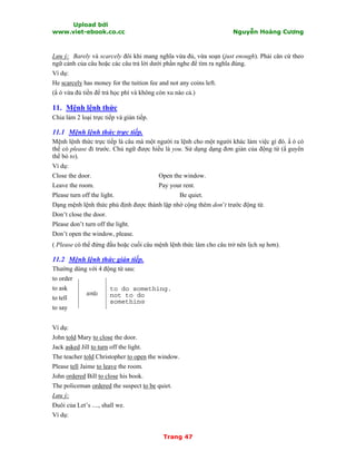 Upload bởi
www.viet-ebook.co.cc Nguyễn Hoàng Cương
Trang 47
Lưu ý: Barely và scarcely đôi khi mang nghĩa vừa đủ, vừa soạn (just enough). Phải căn cứ theo
ngữ cảnh của câu hoặc các câu trả lời dưới phần nghe để tìm ra nghĩa đúng.
Ví dụ:
He scarcely has money for the tuition fee and not any coins left.
(N ó vừa đủ tiền để trả học phí và không còn xu nào cả.)
11. Mệnh lệnh thức
Chia làm 2 loại trực tiếp và gián tiếp.
11.1 Mệnh lệnh thức trực tiếp.
Mệnh lệnh thức trực tiếp là câu mà một người ra lệnh cho một người khác làm việc gì đó. N ó có
thể có please đi trước. Chủ ngữ được hiểu là you. Sử dụng dạng đơn giản của động từ (N guyên
thể bỏ to).
Ví dụ:
Close the door. Open the window.
Leave the room. Pay your rent.
Please turn off the light. Be quiet.
Dạng mệnh lệnh thức phủ định được thành lập nhờ cộng thêm don’t trước động từ.
Don’t close the door.
Please don’t turn off the light.
Don’t open the window, please.
( Please có thể đứng đầu hoặc cuối câu mệnh lệnh thức làm cho câu trở nên lịch sự hơn).
11.2 Mệnh lệnh thức gián tiếp.
Thường dùng với 4 động từ sau:
to order
to ask
to tell
to say
Ví dụ:
John told Mary to close the door.
Jack asked Jill to turn off the light.
The teacher told Christopher to open the window.
Please tell Jaime to leave the room.
John ordered Bill to close his book.
The policeman ordered the suspect to be quiet.
Lưu ý:
Đuôi của Let’s ...., shall we.
Ví dụ:
to do something.
not to do
something
smb
 