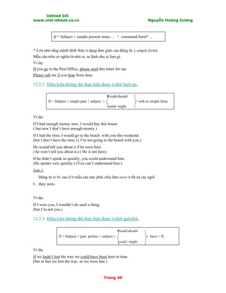 Upload bởi
www.viet-ebook.co.cc Nguyễn Hoàng Cương
Trang 49
If + Subject + simple present tense ... + command form* ...
* N ên nhớ rằng mệnh lệnh thức ở dạng đơn giản của động từ. ( simple form)
Mẫu câu trên có nghĩa là nhờ ai, ra lệnh cho ai làm gì.
Ví dụ:
If you go to the Post Office, please mail this letter for me.
Please call me if you hear from Jane.
12.2.2 Điều kiện không thể thực hiện được ở thời hiện tại.
Would/should
If + Subject + simple past + subject + + verb in simple form
could/ might
Ví dụ:
If I had enough money now, I would buy this house
( but now I don’t have enough money.)
If I had the time, I would go to the beach with you this weekend.
(but I don’t have the time.) ( I’m not going to the beach with you.)
He would tell you about it if he were here.
( he won’t tell you about it.) ( He is not here).
If he didn’t speak so quickly, you could understand him.
(He speaks very quickly.) (You can’t understand him.)
Lưu ý:
Động từ to be sau if ở mẫu câu này phải chia làm were ở tất cả các ngôi.
I... they were.
Ví dụ:
If I were you, I wouldn’t do such a thing.
(but I’m not you.)
12.2.3 Điều kiện không thể thực hiện được ở thời quá khứ.
Would/should
If + Subject + past perfect + subject + + have + P2
could / might
Ví dụ:
If we hadn’t lost the way we could have been here in time.
(but in fact we lost the way, so we were late.)
 