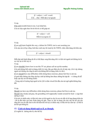 Upload bởi
www.viet-ebook.co.cc Nguyễn Hoàng Cương
Trang 51
If + subject + will / would.
N ếu ... chịu - Diễn đạt ý tự nguyện
Ví dụ:
If he will (would) listen to me, I can help him.
N ếu nó chịu nghe theo lời tôi thì tôi có thể giúp nó.
If + subject + will.
Diễn tả sự ngoan cố.
Ví dụ:
If you will learn English this way, a failure for TOFEL test is sure awaiting you.
N ếu cậu mà cứ học tiếng Anh theo cách này thì trượt kỳ thi TOFEL chắc chắn đang chờ đón cậu.
If + subject +should.
Diễn đạt một hành động dù rất có thể được song khả năng rất ít và khi nói người nói không tin là
sự việc lại có thể xảy ra.
Ví dụ:
If you shouldn’t know how to use this TV set, please call me up this number.
N ếu anh không biết cách sử dụng chiếc tivi này, hãy gọi điện cho tôi số máy này. (N ói vậy nhưng
người nói không cho rằng là anh ta lại không biết sử dụng chiếc tivi đó.)
If you should have any difficulties while doing these exercises, please feel free to ask me.
(N gười thầy không cho rằng cậu học sinh lại không làm được những bài tập đó - vì chúng rất dễ
hoặc cậu học trò rất thông minh)
- Trong một số trường hợp người ta bỏ if đi và đảo should lên đầu câu mà ngữ nghĩa không thay
đổi.
Ví dụ:
Should you have any difficulties while doing these exercises, please feel free to ask me.
Should it be cloudy and gray, the groundhog will supposedly wander around for food - a sign that
spring is near.
N ếu trời có nhiều mây và bầu trời xám xịt thì người ta cho là con sóc đất sẽ đi lang thang kiếm ăn
- đó là dấu hiệu của mùa Xuân đang tới gần. Thực ra, khi sử dụng cấu trúc này thì tác giả cho
rằng khi con sóc đất chui ra thì rất hiếm khi trời lại có nhiều mây và bầu trời lại xám lại - có thể là
do kết quả thống kê.
13. Cách sử dụng thành ngữ as if, as though.
(Có nghĩa là : dường như là, như thể là)
 