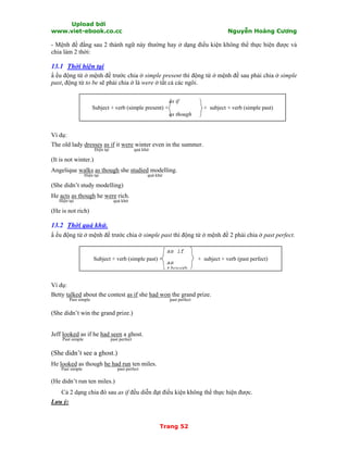 Upload bởi
www.viet-ebook.co.cc Nguyễn Hoàng Cương
Trang 52
- Mệnh đề đằng sau 2 thành ngữ này thường hay ở dạng điều kiện không thể thực hiện được và
chia làm 2 thời:
13.1 Thời hiện tại
N ếu động từ ở mệnh đề trước chia ở simple present thì động từ ở mệnh đề sau phải chia ở simple
past, động từ to be sẽ phải chia ở là were ở tất cả các ngôi.
as if
Subject + verb (simple present) + + subject + verb (simple past)
as though
Ví dụ:
The old lady dresses as if it were winter even in the summer.
Hiện tại quá khứ
(It is not winter.)
Angelique walks as though she studied modelling.
Hiện tại quá khứ
(She didn’t study modelling)
He acts as though he were rich.
Hiện tại quá khứ
(He is not rich)
13.2 Thời quá khứ.
N ếu động từ ở mệnh đề trước chia ở simple past thì động từ ở mệnh đề 2 phải chia ở past perfect.
Subject + verb (simple past) + + subject + verb (past perfect)
Ví dụ:
Betty talked about the contest as if she had won the grand prize.
Past simple past perfect
(She didn’t win the grand prize.)
Jeff looked as if he had seen a ghost.
Past simple past perfect
(She didn’t see a ghost.)
He looked as though he had run ten miles.
Past simple past perfect
(He didn’t run ten miles.)
Cả 2 dạng chia đó sau as if đều diễn đạt điều kiện không thể thực hiện được.
Lưu ý:
as if
as
though
 