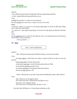 Upload bởi
www.viet-ebook.co.cc Nguyễn Hoàng Cương
Trang 59
N ghĩa là :
- N ên ( diễn đạt một lời khuyên, đề nghị hoặc bắt buộc nhưng không mạnh lắm)
- Có khi - dùng để diễn đạt mong muốn điều gì xảy ra.
Ví dụ:
It should rain tomorrow ( I expect it to rain tomorrow)
My check should arrive next week. ( I expect it to arrive next week).
Lưu ý:
- Had better, ought to, be supposed to nói chung là đồng nghĩa với should với điều kiện là động
từ to be phải chia ở thời hiện tại.
- be supposed to ngoài nghĩa tương đương với should còn mang nghĩa quy định phải, bắt buộc
phải.
Ví dụ:
We are supposed to have a math test this afternoon, but it was postponed because the Professor
had to attend a science conference.
( Theo quy định là ....)
18.3 Must
Must + [verb in simple form]
N ghĩa là :
- Phải - bắt buộc rất mạnh (người bị bắt buộc không có sự lựa chọn nào khác)
Ví dụ:
One must endorse a check before one cashes it. (người ta phải ký sau tấm séc trước khi
rút tiền).
George must call his insurance agent today.
A pharmacist must keep a record of the prescriptions that are filled.
An automobile must have gasoline to run.
An attorney must pass an examination before practising law.
This freezer must be kept at -200
.
- Hẳn là - diễn đạt một sự suy luận có logic dựa trên những hiện tượng có thật ở hiện tại.
Ví dụ:
John’s lights are out. He must be asleep.
(We assume that John is asleep because the lights are out.)
The grass is wet. It must be raining.
(We assume that it is raining because the grass is wet.)
Must được thay thế bằng have to trong những trường hợp sau đây
 