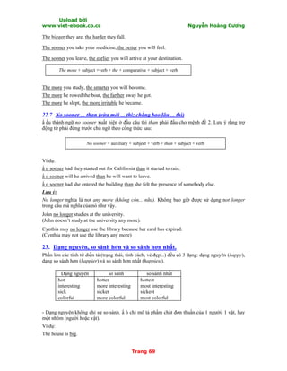 Upload bởi
www.viet-ebook.co.cc Nguyễn Hoàng Cương
Trang 69
The bigger they are, the harder they fall.
The sooner you take your medicine, the better you will feel.
The sooner you leave, the earlier you will arrive at your destination.
The more + subject +verb + the + comparative + subject + verb
The more you study, the smarter you will become.
The more he rowed the boat, the farther away he got.
The more he slept, the more irritable he became.
22.7 No sooner ... than (vừa mới ... thì; chẳng bao lâu ... thì)
N ếu thành ngữ no sooner xuất hiện ở đầu câu thì than phải đầu cho mệnh đề 2. Lưu ý rằng trợ
động từ phải đứng trước chủ ngữ theo công thức sau:
No sooner + auxiliary + subject + verb + than + subject + verb
Ví dụ:
N o sooner had they started out for California than it started to rain.
N o sooner will he arrived than he will want to leave.
N o sooner had she entered the building than she felt the presence of somebody else.
Lưu ý:
No longer nghĩa là not any more (không còn... nữa). Không bao giờ được sử dụng not longer
trong câu mà nghĩa của nó như vậy.
John no longer studies at the university.
(John doesn’t study at the university any more).
Cynthia may no longer use the library because her card has expired.
(Cynthia may not use the library any more)
23. Dạng nguyên, so sánh hơn và so sánh hơn nhất.
Phần lớn các tính từ diễn tả (trạng thái, tính cách, vẻ đẹp...) đều có 3 dạng: dạng nguyên (happy),
dạng so sánh hơn (happier) và so sánh hơn nhất (happiest).
Dạng nguyên so sánh so sánh nhất
hot
interesting
sick
colorful
hotter
more interesting
sicker
more colorful
hottest
most interesting
sickest
most colorful
- Dạng nguyên không chỉ sự so sánh. N ó chỉ mô tả phNm chất đơn thuần của 1 người, 1 vật, hay
một nhóm (người hoặc vật).
Ví dụ:
The house is big.
 