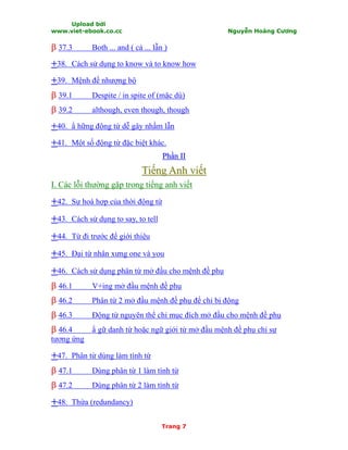 Upload bởi
www.viet-ebook.co.cc Nguyễn Hoàng Cương
Trang 7
ββ 37.3 Both ... and ( cả ... lẫn )
++38. Cách sử dụng to know và to know how
++39. Mệnh đề nhượng bộ
ββ 39.1 Despite / in spite of (mặc dù)
ββ 39.2 although, even though, though
++40. N hững động từ dễ gây nhầm lẫn
++41. Một số động từ đặc biệt khác.
PPhhầầnn IIII
TTiiếếnngg AAnnhh vviiếếtt
I. Các lỗi thường gặp trong tiếng anh viết
++42. Sự hoà hợp của thời động từ
++43. Cách sử dụng to say, to tell
++44. Từ đi trước để giới thiệu
++45. Đại từ nhân xưng one và you
++46. Cách sử dụng phân từ mở đầu cho mệnh đề phụ
ββ 46.1 V+ing mở đầu mệnh đề phụ
ββ 46.2 Phân từ 2 mở đầu mệnh đề phụ để chỉ bị động
ββ 46.3 Động từ nguyên thể chỉ mục đích mở đầu cho mệnh đề phụ
ββ 46.4 N gữ danh từ hoặc ngữ giới từ mở đầu mệnh đề phụ chỉ sự
tương ứng
++47. Phân từ dùng làm tính từ
ββ 47.1 Dùng phân từ 1 làm tính từ
ββ 47.2 Dùng phân từ 2 làm tính từ
++48. Thừa (redundancy)
 