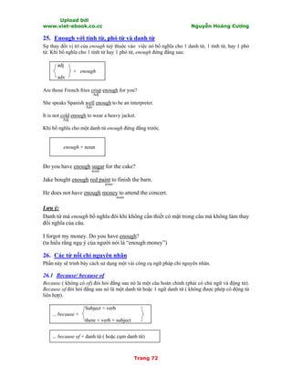 Upload bởi
www.viet-ebook.co.cc Nguyễn Hoàng Cương
Trang 72
25. Enough với tính từ, phó từ và danh từ
Sự thay đổi vị trí của enough tuỳ thuộc vào việc nó bổ nghĩa cho 1 danh từ, 1 tính từ, hay 1 phó
từ. Khi bổ nghĩa cho 1 tính từ hay 1 phó từ, enough đứng đằng sau:
adj
+ enough
adv
Are those French fries crisp enough for you?
Adj
She speaks Spanish well enough to be an interpreter.
Adv
It is not cold enough to wear a heavy jacket.
Adj
Khi bổ nghĩa cho một danh từ enough đứng đằng trước.
enough + noun
Do you have enough sugar for the cake?
noun
Jake bought enough red paint to finish the barn.
noun
He does not have enough money to attend the concert.
noun
Lưu ý:
Danh từ mà enough bổ nghĩa đôi khi không cần thiết có mặt trong câu mà không làm thay
đổi nghĩa của câu.
I forgot my money. Do you have enough?
(ta hiểu rằng ngụ ý của người nói là “enough money”)
26. Các từ nối chỉ nguyên nhân
Phần này sẽ trình bày cách sử dụng một vài công cụ ngữ pháp chỉ nguyên nhân.
26.1 Because/ because of
Because ( không có of) đòi hỏi đằng sau nó là một câu hoàn chỉnh (phải có chủ ngữ và động từ).
Because of đòi hỏi đằng sau nó là một danh từ hoặc 1 ngữ danh từ ( không được phép có động từ
liên hợp).
Subject + verb
... because +
there + verb + subject
... because of + danh từ ( hoặc cụm danh từ)
 