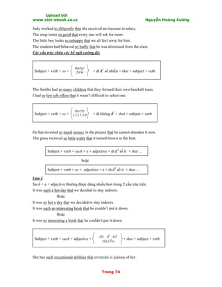 Upload bởi
www.viet-ebook.co.cc Nguyễn Hoàng Cương
Trang 74
Judy worked so diligently that she received an increase in salary.
The soup tastes so good that every one will ask for more.
The little boy looks so unhappy that we all feel sorry for him.
The students had behaved so badly that he was dismissed from the class.
Các cấu trúc chứa các bổ ngữ cường độ:
Subject + verb + so + + dt đ2
số nhiều + that + subject + verb
The Smiths had so many children that they formed their own baseball team.
I had so few job offers that it wasn’t difficult to select one.
Subject + verb + so + + dt không đ2
+ that + subject + verb
He has invested so much money in the project that he cannot abandon it now.
The grass received so little water that it turned brown in the heat.
Subject + verb + such + a + adjective + dt đ2
số ít + that ...
hoặc
Subject + verb + so + adjective + a + dt đ2
số ít + that ...
Lưu ý:
Such + a + adjective thường được dùng nhiều hơn trong 2 cấu trúc trên.
It was such a hot day that we decided to stay indoors.
Hoặc
It was so hot a day that we decided to stay indoors.
It was such an interesting book that he couldn’t put it down.
Hoặc
It was so interesting a book that he couldn’t put it down.
Subject + verb + such + adjective + + that + subject + verb
She has such exceptional abilities that everyone is jealous of her.
much
little
dt đ
2
số
nhiều
many
few
 