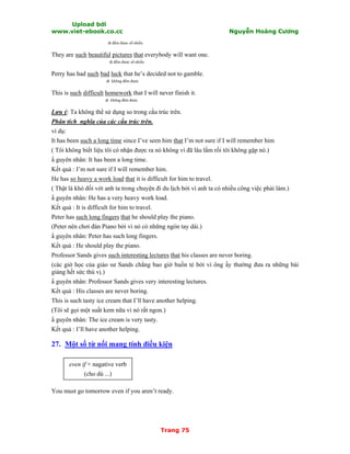 Upload bởi
www.viet-ebook.co.cc Nguyễn Hoàng Cương
Trang 75
dt đếm được số nhiều
They are such beautiful pictures that everybody will want one.
dt đếm được số nhiều
Perry has had such bad luck that he’s decided not to gamble.
dt không đếm được
This is such difficult homework that I will never finish it.
dt không đếm được
Lưu ý: Ta không thể sử dụng so trong cấu trúc trên.
Phân tích nghĩa của các cấu trúc trên.
ví dụ:
It has been such a long time since I’ve seen him that I’m not sure if I will remember him
( Tôi không biết liệu tôi có nhận được ra nó không vì đã lâu lắm rồi tôi không gặp nó.)
N guyên nhân: It has been a long time.
Kết quả : I’m not sure if I will remember him.
He has so heavy a work load that it is difficult for him to travel.
( Thật là khó đối với anh ta trong chuyện đi du lịch bởi vì anh ta có nhiều công việc phải làm.)
N guyên nhân: He has a very heavy work load.
Kết quả : It is difficult for him to travel.
Peter has such long fingers that he should play the piano.
(Peter nên chơi đàn Piano bởi vì nó có những ngón tay dài.)
N guyên nhân: Peter has such long fingers.
Kết quả : He should play the piano.
Professor Sands gives such interesting lectures that his classes are never boring.
(các giờ học của giáo sư Sands chẳng bao giờ buồn tẻ bởi vì ông ấy thường đưa ra những bài
giảng hết sức thú vị.)
N guyên nhân: Professor Sands gives very interesting lectures.
Kết quả : His classes are never boring.
This is such tasty ice cream that I’ll have another helping.
(Tôi sẽ gọi một suất kem nữa vì nó rất ngon.)
N guyên nhân: The ice cream is very tasty.
Kết quả : I’ll have another helping.
27. Một số từ nối mang tính điều kiện
even if + nagative verb
(cho dù ...)
You must go tomorrow even if you aren’t ready.
 