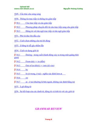 Upload bởi
www.viet-ebook.co.cc Nguyễn Hoàng Cương
Trang 8
++49. Cấu trúc câu song song
++50. Thông tin trực tiếp và thông tin gián tiếp
ββ 50.1 Câu trực tiếp và câu gián tiếp
ββ 50.2 Phương pháp chuyển đổi từ câu trực tiếp sang câu gián tiếp
ββ 50.3 Động từ với tân ngữ trực tiếp và tân ngữ gián tiếp
++51. Phó từ đảo lên đầu câu
++52. Cách chọn những câu trả lời đúng
++53. N hững từ dễ gây nhầm lẫn
++54. Cách sử dụng giới từ
ββ 54.1 During - trong suốt (hành động xảy ra trong một quãng thời
gian)
ββ 54.2 From (từ) >< to (đến)
ββ 54.3 Out of (ra khỏi) >< into (di vào)
ββ 54.4 by
ββ 54.5 In (ở trong, ở tại) - nghĩa xác định hơn at
ββ 54.6 on
ββ 54.7 at - ở tại (thường là bên ngoài, không xác định bằng in)
++55. N gữ động từ
++56. Sự kết hợp của các danh từ, động từ và tính từ với các giới từ
GRAMMAR REVIEW
 