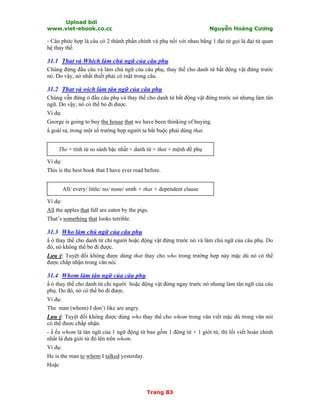 Upload bởi
www.viet-ebook.co.cc Nguyễn Hoàng Cương
Trang 83
- Câu phức hợp là câu có 2 thành phần chính và phụ nối với nhau bằng 1 đại từ gọi là đại từ quan
hệ thay thế.
31.1 That và Which làm chủ ngữ của câu phụ
Chúng đứng đầu câu và làm chủ ngữ của câu phụ, thay thế cho danh từ bất động vật đứng trước
nó. Do vậy, nó nhất thiết phải có mặt trong câu.
31.2 That và wich làm tân ngữ của câu phụ
Chúng vẫn đứng ở đầu câu phụ và thay thế cho danh từ bất động vật đứng trước nó nhưng làm tân
ngữ. Do vậy, nó có thể bỏ đi được.
Ví dụ:
George is going to buy the house that we have been thinking of buying.
N goài ra, trong một số trường hợp người ta bắt buộc phải dùng that.
The + tính từ so sánh bậc nhất + danh từ + that + mệnh đề phụ
Ví dụ:
This is the best book that I have ever read before.
All/ every/ little/ no/ none/ smth + that + dependent clause
Ví dụ:
All the apples that fall are eaten by the pigs.
That’s something that looks terrible.
31.3 Who làm chủ ngữ của câu phụ
N ó thay thế cho danh từ chỉ người hoặc động vật đứng trước nó và làm chủ ngữ của câu phụ. Do
đó, nó không thể bỏ đi được.
Lưu ý: Tuyệt đối không được dùng that thay cho who trong trường hợp này mặc dù nó có thể
được chấp nhận trong văn nói.
31.4 Whom làm tân ngữ của câu phụ
N ó thay thế cho danh từ chỉ người hoặc động vật đứng ngay trước nó nhưng làm tân ngữ của câu
phụ. Do đó, nó có thể bỏ đi được.
Ví dụ:
The man (whom) I don’t like are angry.
Lưu ý: Tuyệt đối không được dùng who thay thế cho whom trong văn viết mặc dù trong văn nói
có thể được chấp nhận.
- N ếu whom là tân ngữ của 1 ngữ động từ bao gồm 1 động từ + 1 giới từ, thì lối viết hoàn chỉnh
nhất là đưa giới từ đó lên trên whom.
Ví dụ:
He is the man to whom I talked yesterday.
Hoặc
 