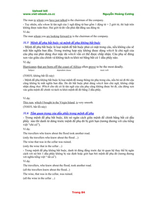 Upload bởi
www.viet-ebook.co.cc Nguyễn Hoàng Cương
Trang 84
The man to whom you have just talked is the chairman of the company.
- Tuy nhiên, nếu whom là tân ngữ của 1 ngữ động từ bao gồm 1 động từ + 2 giới từ, thì luật trên
không được tuân theo. Hai giới từ đó vẫn phải đặt đằng sau động từ.
Ví du:
The man whom you are looking forward to is the chairman of the company.
31.5 Mệnh đề phụ bắt buộc và mệnh đề phụ không bắt buộc
- Mệnh đề phụ bắt buộc là loại mệnh đề bắt buộc phải có mặt trong câu, nếu không câu sẽ
mất hẳn nghĩa ban đầu. Trong trường hợp này không được dùng which là chủ ngữ của
câu phụ mà phải dùng that mặc dù which vẫn có thể được chấp nhận. Câu phụ sẽ đứng
xen vào giữa câu chính và không tách ra khỏi nó bằng bất cứ 1 dấu phNy nào.
Ví dụ:
Hurricanes that are born off the coast of Africa often prove to be the most deadly.
Subject dependent clause main verb
(TOEFL không bắt lỗi này)
- Mệnh đề phụ không bắt buộc là loại mệnh đề mang thông tin phụ trong câu, nếu bỏ nó đi thì câu
cũng không bị mất nghĩa ban đầu. Do đó bắt buộc phải dùng which làm chủ ngữ, không chấp
nhận dùng that. Which cho dù có là tân ngữ của câu phụ cũng không được bỏ đi, câu đứng xen
vào giữa mệnh đề chính và tách ra khỏi mệnh đề đó bằng 2 dấu phNy.
Ví dụ:
This rum, which I bought in the Virgin Island, is very smooth.
(TOEFL bắt lỗi này)
31.6 Tầm quan trọng của dấu phẩy trong mệnh đề phụ
- Trong mệnh đề phụ bắt buộc, khi nó ngăn cách giữa mệnh đề chính bằng bất cứ dấu
phNy nào thì danh từ dứng trước mệnh đề phụ đó bị giới hạn (tương đương với câu tiếng
việt “chỉ có”).
Ví dụ:
The travellers who knew about the flood took another road.
(only the travellers who knew about the flood ...)
The wine that was in the cellar was ruined.
(only the wine that in the cellar ...)
- Trong mệnh đề phụ không bắt buộc, danh từ đứng đằng trước đại từ quan hệ thay thế bị ngăn
cách với nó bởi 1 dấu phNy không bị xác định hoặc giới hạn bởi mệnh đề phụ đó (tương đương
với nghĩa tiếng việt “ tất cả”).
Ví dụ:
The travellers, who knew about the flood, took another road.
(all the travellers knew about the flood...)
The wine, that was in the cellar, was ruined.
(all the wine in the cellar ...)
 