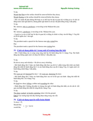 Upload bởi
www.viet-ebook.co.cc Nguyễn Hoàng Cương
Trang 86
Ví dụ:
Weeds that float on the surface should be removed before they decay.
Weeds floating on the surface should be removed before they decay.
- Đối với mệnh đề phụ không bắt buộc ta có thể loại bỏ đại từ quan hệ và động từ to be khi nó
đứng trước một ngữ danh từ, nhưng phần ngữ danh từ còn lại vẫn phải đứng trong 2 dấu phNy.
Ví dụ:
Mr. Jackson, who is a professor, is traveling in the Mideast this year.
hoặc
Mr. Jackson, a professor, is traveling in the Mideast this year.
- N goài ra, ta còn có thể loại bỏ đại từ quan hệ và động từ chính và thay vào đó bằng 1 Ving khi
nó đi bổ nghĩa cho 1 tân ngữ.
Ví dụ:
The president made a speech for the famous man who visited him.
Hay
The president made a speech for the famous man visiting him.
33. Cách sử dụng phân từ 1 trong một số trường hợp đặc biệt
- Khi 2 hành động xảy ra song song cùng một lúc thì hành động thứ 2 ở dạng Ving. Hai hành
động này không ngăn cách với nhau bởi bất kỳ 1 dấu phNy nào.
Ví dụ:
He drives away and whistles = He drives away whistling.
- Khi hành động thứ 2 hoặc các hành động tiếp theo sau đó là 1 phần trong tiến trình của hành
động thứ nhất thì hành động thứ 2 và các hành động theo sau đó ở dạng Ving. N ó ngăn cách với
hành động chính bằng 1 dấu phNy.
Ví dụ:
She went out and slammed the door = she went out, slamming the door.
- Khi hành động thứ 2 hoặc các hành động theo sau nó là kết quả của hành động thứ nhất thì
hành động thứ 2 sẽ ở dạng Ving.
Ví dụ:
He fired two shots, killing a robber and wounding the other.
- Hành động thứ 2 không cần phải có chung chủ ngữ với hành động thứ nhất, nó chỉ cần là kết
quả của hành động thứ nhất thì cũng đã đủ ở dạng Ving.
Ví dụ:
The plane crashed, its bombs exploding when it hit the ground.
Lưu ý: Các trường hợp trên đây thường được dùng trong văn viết.
34. Cách sử dụng nguyên mẫu hoàn thành
To have + P2
Should like
would like
+ to have
+ P
 
