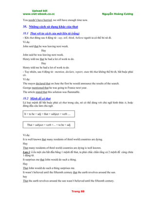 Upload bởi
www.viet-ebook.co.cc Nguyễn Hoàng Cương
Trang 88
You needn’t have hurried, we still have enough time now.
35. Những cách sử dụng khác của that
35.1 That với tư cách của một liên từ (rằng)
- Khi that đứng sau 4 động từ : say, tell, think, believe người ta có thể bỏ nó đi.
Ví dụ:
John said that he was leaving next week.
Hay
John said he was leaving next week.
Henry told me that he had a lot of work to do.
Hay
Henry told me he had a lot of work to do.
- Tuy nhiên, sau 4 động từ : mention, declare, report, state thì that không thể bỏ đi, bắt buộc phải
có.
Ví dụ:
The mayor declared that on June the first he would announce the results of the search.
George mentioned that he was going to France next year.
The article stated that this solution was flammable.
35.2 Mệnh đề có that
Là loại mệnh đề bắt buộc phải có that trong câu, nó có thể dùng với chủ ngữ hình thức it, hoặc
đứng đầu câu làm chủ ngữ.
It + to be + adj + that + subject + verb ....
That + subject + verb +... + to be + adj
Ví dụ:
It is well known that many residents of third world countries are dying.
Hay
That many residents of third world countries are dying is well known.
Lưu ý: N ếu một câu bắt đầu bằng 1 mệnh đề that, ta phải chắc chắn rằng cả 2 mệnh đề cùng chứa
1 động từ.
It surprises me that John would do such a thing.
Hay
That John would do such a thing surprises me.
It wasn’t believed until the fifteenth century that the earth revolves around the sun.
hay
That the earth revolves around the sun wasn’t believed until the fifteenth century.
 