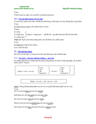 Upload bởi
www.viet-ebook.co.cc Nguyễn Hoàng Cương
Trang 91
Ví dụ:
If this be proven right, you would be considered innocent.
36.5 Câu giả định dùng với it is time
It is time (for smb) to do smth : đã đến lúc phải làm gì. (thời gian vừa vặn, không đưa ra giả định)
Ví dụ:
It is time for me to get to the airport (just in time).
N hưng:
It is time
It is high time subject + simple past (đã đến lúc - giả định thời gian đến trễ một chút)
It is about time
Nhận xét: High/ about được dùng trước time để thêm vào ý nhấn mạnh.
Ví dụ:
It’s high time I left for the airport.
(it is a little bit late)
37. Lối nói bao hàm
Đó là lối nói kết hợp 2 ý trong câu lại làm một thông qua một số thành ngữ.
37.1 Not only ... but also (không những ... mà còn)
Các thành phần đi sau 2 thành ngữ này phải tương đương với nhau về mặt ngữ pháp, tức là danh -
danh, tính từ - tính từ...
N oun noun
adj adj
Subject + verb + not only + adv + but also + adv
ngữ giới từ ngữ giới từ
Subject + not only + verb + but also + verb
Lưu ý: Thông thường thành phần sau but also sẽ quyết định thành phần sau not only.
Ví dụ:
He is not only handsome but also talented.
tính từ tính từ
Beth plays not only the guitar but also the violin.
Danh từ danh từ
He writes not only correctly but also neatly.
Adv adv
Maria excels not only in mathematics but also in science.
N gữ giới từ ngữ giới từ
Paul Anka not only plays the piano but also composes music.
Động từ động từ
 