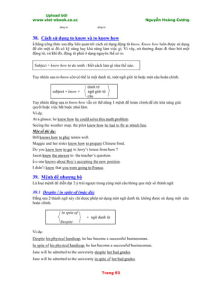 Upload bởi
www.viet-ebook.co.cc Nguyễn Hoàng Cương
Trang 93
động từ động từ
38. Cách sử dụng to know và to know how
N hũng công thức sau đây liên quan tới cách sử dụng động từ know. Know how luôn được sử dụng
để chỉ một ai đó có kỹ năng hay khả năng làm việc gì. Vì vây, nó thường được đi theo bởi một
động từ, và khi đó, động từ phải ở dạng nguyên thể có to.
Subject + know how to do smth : biết cách làm gì như thế nào.
Tuy nhiên sau to know còn có thể là một danh từ, một ngữ giới từ hoặc một câu hoàn chỉnh.
danh từ
subject + know + ngữ giới từ
câu
Tuy nhiên đằng sau to know how vẫn có thể dùng 1 mệnh đề hoàn chỉnh để chỉ khả năng giải
quyết hoặc việc bắt buộc phải làm.
Ví dụ:
At a glance, he knew how he could solve this math problem.
Seeing the weather map, the pilot knew how he had to fly at which line.
Một số thí dụ:
Bill knows how to play tennis well.
Maggie and her sister know how to prepare Chinese food.
Do you know how to get to Jerry’s house from here ?
Jason knew the answer to the teacher’s question.
N o one knows about Roy’s accepting the new position.
I didn’t know that you were going to France.
39. Mệnh đề nhượng bộ
Là loại mệnh đề diễn đạt 2 ý trái ngược trong cùng một câu thông qua một số thành ngữ.
39.1 Despite / in spite of (mặc dù)
Đằng sau 2 thành ngữ này chỉ được phép sử dụng một ngữ danh từ, không được sử dụng một câu
hoàn chỉnh.
In spite of
+ ngữ danh từ
Despite
Ví dụ:
Despite his physical handicap, he has become a successful businessman.
In spite of his physical handicap, he has become a successful businessman.
Jane will be admitted to the university despite her bad grades.
Jane will be admitted to the university in spite of her bad grades.
 