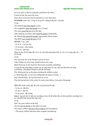Upload bởi
www.viet-ebook.co.cc Nguyễn Hoàng Cương
Trang 95
Jim rose early so that he could play golf before the others.
It must be late; the moon has risen.
Prices have risen more than ten percent in a very short time.
TO RAISE (smb, sth) - N âng ai, cái gì lên - Động từ đòi hỏi 1 tân ngữ.
Ví dụ:
The students raise their hands in class.
The weighlifter raises the barbell over it’s head.
The crane raised the car out of the lake.
After studying very hard, John raised his grades substantially.
Mr. Daniels has raised his tenants’ rent another fifteen dollars.
The OPEC have raised the price of oil.
TO LIE : ở tại , nằm.
- To lie in : ở tại nơi nào.
- To lie down : nằm xuống
- To lie on : nằm trên.
Động từ này rất dễ nhầm lẫn với to lie (nói dối) phải phân biệt nó với to lie trong mẫu câu : To
lie to smb.
Ví dụ:
The university lies in the Western section of town.
If the children are tired, they should lie down for a nap.
Maria Elena lay on the beach for three hours yesterday sunbathing.
( trong câu này hành động sunbath xảy ra song song với việc nằm trên bãi biển nên dùng
sunbathing - như phần lý thuyết ở trên đã trình bày)
The old dog just lay on the grass watching the children at play.
( 2 hành động nằm và xem xảy ra đồng thời nên dùng watching....)
Don’t disturb Mary; she has lain down for a rest.
That old rug had lain in the corner for many years before it was put in the garage.
TO LAY (smth, smb): đặt, để ai đó, cái gì lên trên bề mặt
- To lay on : đặt trên.
- To lay in : đặt vào.
- To lay down : đặt xuống.
Lưu ý: N guyên thể và hiện tại của động từ này rất dễ nhầm lẫn với thời quá khứ của động từ to
lie, cần phân biệt chúng theo ngữ cảnh.
Ví dụ:
Don’t lay your clothes on the bed.
The boy lays his books on the table every day.
The enemy soldiers laid down their weapons and surrendered.
= The enemy soldiers laid down their weapons surrendering.
 