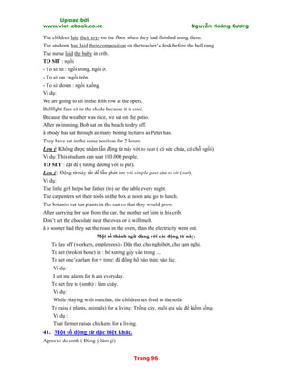 Upload bởi
www.viet-ebook.co.cc Nguyễn Hoàng Cương
Trang 96
The children laid their toys on the floor when they had finished using them.
The students had laid their composition on the teacher’s desk before the bell rang.
The nurse laid the baby in crib.
TO SIT : ngồi
- To sit in : ngồi trong, ngồi ở.
- To sit on : ngồi trên.
- To sit down : ngồi xuống.
Ví dụ:
We are going to sit in the fifth row at the opera.
Bullfight fans sit in the shade because it is cool.
Because the weather was nice, we sat on the patio.
After swimming, Bob sat on the beach to dry off.
N obody has sat through as many boring lectures as Peter has.
They have sat in the same position for 2 hours.
Lưu ý: Không được nhầm lẫn động từ này với to seat ( có sức chứa, có chỗ ngồi)
Ví dụ: This studium can seat 100.000 people.
TO SET : đặt để ( tương đương với to put).
Lưu ý : Động từ này rất dễ lẫn phát âm vói simple past của to sit ( sat).
Ví dụ:
The little girl helps her father (to) set the table every night.
The carpenters set their tools in the box at noon and go to lunch.
The botanist set her plants in the sun so that they would grow.
After carrying her son from the car, the mother set him in his crib.
Don’t set the chocolate near the oven or it will melt.
N o sooner had they set the roast in the oven, than the electricity went out.
Một số thành ngữ dùng với các động từ này.
To lay off (workers, employees) - Dãn thợ, cho nghỉ bớt, cho tạm nghỉ.
To set (broken bone) in : bó xương gẫy vào trong ...
To set one’s arlam for + time: để đồng hồ báo thức vào lúc.
Ví dụ:
I set my alarm for 6 am everyday.
To set fire to (smth) : làm cháy.
Ví dụ:
While playing with matches, the children set fired to the sofa.
To raise ( plants, animals) for a living: Trồng cây, nuôi gia súc để kiếm sống.
Ví dụ :
That farmer raises chickens for a living.
41. Một số động từ đặc biệt khác.
Agree to do smth ( Đồng ý làm gì)
 