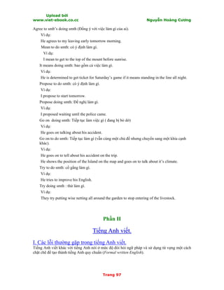 Upload bởi
www.viet-ebook.co.cc Nguyễn Hoàng Cương
Trang 97
Agree to smb’s doing smth (Đồng ý với việc làm gì của ai).
Ví dụ:
He agrees to my leaving early tomorrow morning.
Mean to do smth: có ý định làm gì.
Ví dụ:
I mean to get to the top of the mount before sunrise.
It means doing smth: bao gồm cả việc làm gì.
Ví dụ:
He is determined to get ticket for Saturday’s game if it means standing in the line all night.
Propose to do smth: có ý định làm gì.
Ví dụ:
I propose to start tomorrow.
Propose doing smth: Đề nghị làm gì.
Ví dụ:
I proposed waiting until the police came.
Go on doing smth: Tiếp tục làm việc gì ( đang bị bỏ dở)
Ví dụ:
He goes on talking about his accident.
Go on to do smth: Tiếp tục làm gì (vẫn cùng một chủ đề nhưng chuyển sang một khía cạnh
khác).
Ví dụ:
He goes on to tell about his accident on the trip.
He shows the position of the Island on the map and goes on to talk about it’s climate.
Try to do smth: cố gắng làm gì.
Ví dụ:
He tries to improve his English.
Try doing smth : thử làm gì.
Ví dụ:
They try putting wise netting all around the garden to stop entering of the livestock.
Phần II
TTiiếếnngg AAnnhh vviiếếtt..
I. Các lỗi thường gặp trong tiếng Anh viết.
Tiếng Anh viết khác với tiếng Anh nói ở mức độ đòi hỏi ngữ pháp và sử dụng từ vựng một cách
chặt chẽ để tạo thành tiếng Anh quy chuNn (Formal written English).
 