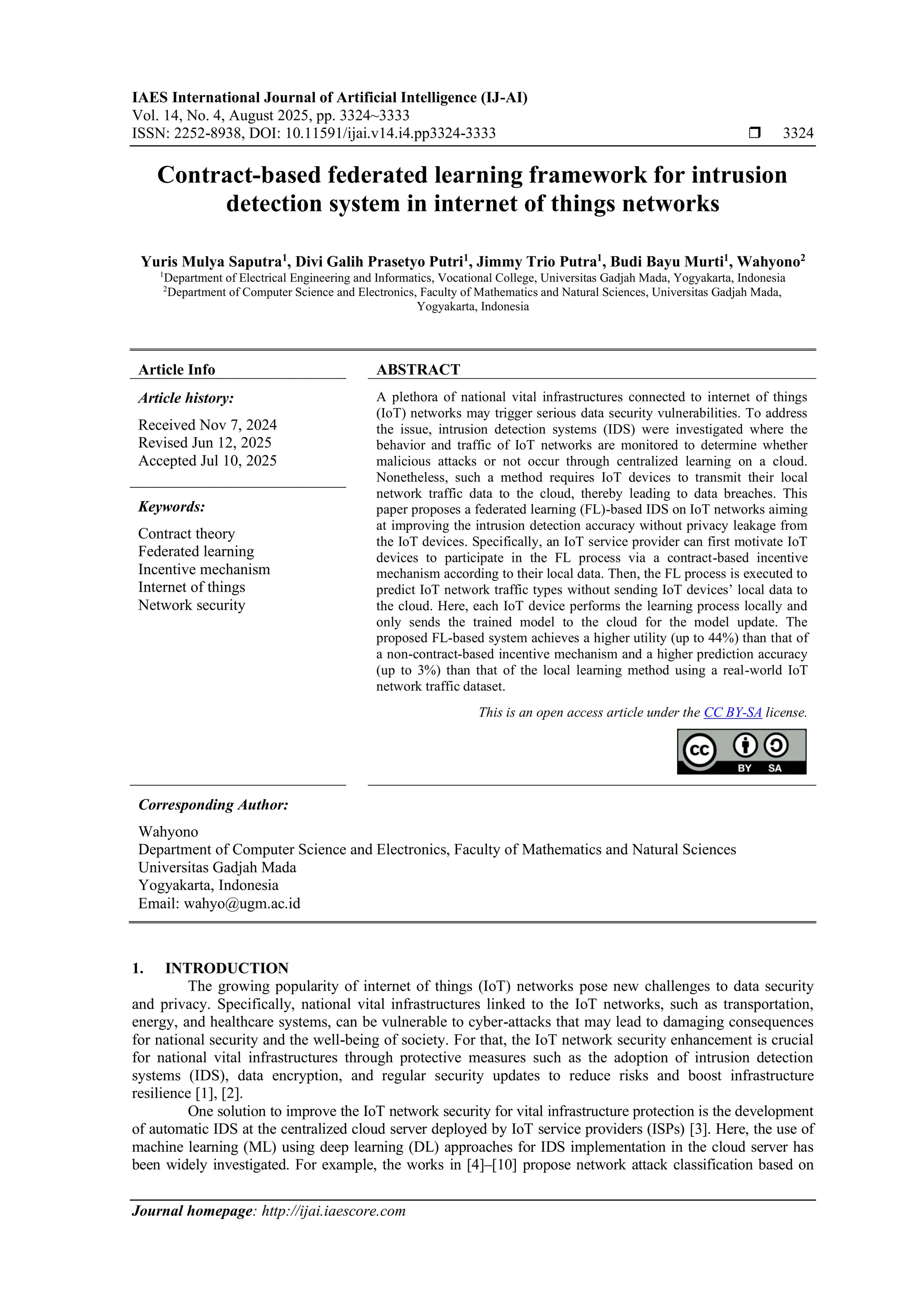 IAES International Journal of Artificial Intelligence (IJ-AI) Vol. 14, No. 4, August 2025, pp. 3324~3333 ISSN: 2252-8938, DOI: 10.11591/ijai.v14.i4.pp3324-3333  3324 Journal homepage: http://ijai.iaescore.com Contract-based federated learning framework for intrusion detection system in internet of things networks Yuris Mulya Saputra1 , Divi Galih Prasetyo Putri1 , Jimmy Trio Putra1 , Budi Bayu Murti1 , Wahyono2 1 Department of Electrical Engineering and Informatics, Vocational College, Universitas Gadjah Mada, Yogyakarta, Indonesia 2 Department of Computer Science and Electronics, Faculty of Mathematics and Natural Sciences, Universitas Gadjah Mada, Yogyakarta, Indonesia Article Info ABSTRACT Article history: Received Nov 7, 2024 Revised Jun 12, 2025 Accepted Jul 10, 2025 A plethora of national vital infrastructures connected to internet of things (IoT) networks may trigger serious data security vulnerabilities. To address the issue, intrusion detection systems (IDS) were investigated where the behavior and traffic of IoT networks are monitored to determine whether malicious attacks or not occur through centralized learning on a cloud. Nonetheless, such a method requires IoT devices to transmit their local network traffic data to the cloud, thereby leading to data breaches. This paper proposes a federated learning (FL)-based IDS on IoT networks aiming at improving the intrusion detection accuracy without privacy leakage from the IoT devices. Specifically, an IoT service provider can first motivate IoT devices to participate in the FL process via a contract-based incentive mechanism according to their local data. Then, the FL process is executed to predict IoT network traffic types without sending IoT devices’ local data to the cloud. Here, each IoT device performs the learning process locally and only sends the trained model to the cloud for the model update. The proposed FL-based system achieves a higher utility (up to 44%) than that of a non-contract-based incentive mechanism and a higher prediction accuracy (up to 3%) than that of the local learning method using a real-world IoT network traffic dataset. Keywords: Contract theory Federated learning Incentive mechanism Internet of things Network security This is an open access article under the CC BY-SA license. Corresponding Author: Wahyono Department of Computer Science and Electronics, Faculty of Mathematics and Natural Sciences Universitas Gadjah Mada Yogyakarta, Indonesia Email: wahyo@ugm.ac.id 1. INTRODUCTION The growing popularity of internet of things (IoT) networks pose new challenges to data security and privacy. Specifically, national vital infrastructures linked to the IoT networks, such as transportation, energy, and healthcare systems, can be vulnerable to cyber-attacks that may lead to damaging consequences for national security and the well-being of society. For that, the IoT network security enhancement is crucial for national vital infrastructures through protective measures such as the adoption of intrusion detection systems (IDS), data encryption, and regular security updates to reduce risks and boost infrastructure resilience [1], [2]. One solution to improve the IoT network security for vital infrastructure protection is the development of automatic IDS at the centralized cloud server deployed by IoT service providers (ISPs) [3]. Here, the use of machine learning (ML) using deep learning (DL) approaches for IDS implementation in the cloud server has been widely investigated. For example, the works in [4]–[10] propose network attack classification based on 