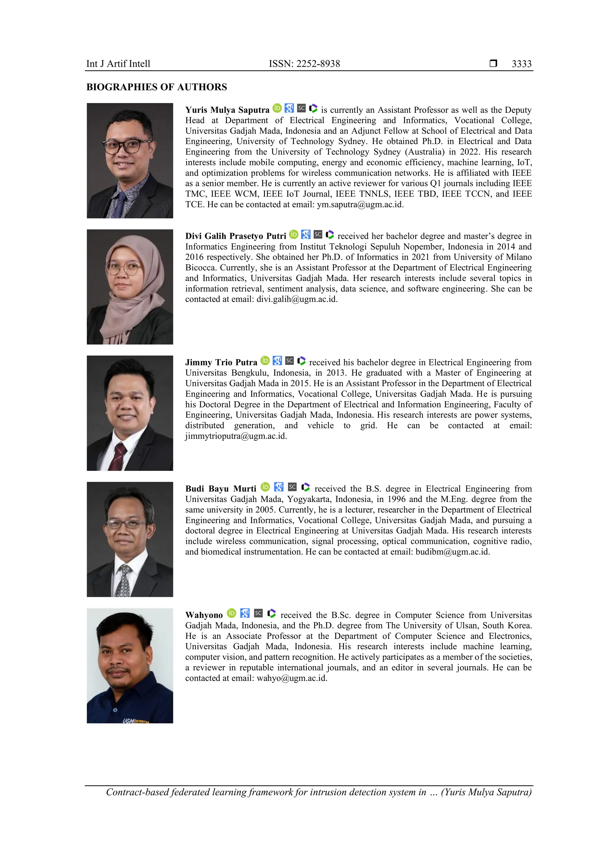 Int J Artif Intell ISSN: 2252-8938  Contract-based federated learning framework for intrusion detection system in … (Yuris Mulya Saputra) 3333 BIOGRAPHIES OF AUTHORS Yuris Mulya Saputra is currently an Assistant Professor as well as the Deputy Head at Department of Electrical Engineering and Informatics, Vocational College, Universitas Gadjah Mada, Indonesia and an Adjunct Fellow at School of Electrical and Data Engineering, University of Technology Sydney. He obtained Ph.D. in Electrical and Data Engineering from the University of Technology Sydney (Australia) in 2022. His research interests include mobile computing, energy and economic efficiency, machine learning, IoT, and optimization problems for wireless communication networks. He is affiliated with IEEE as a senior member. He is currently an active reviewer for various Q1 journals including IEEE TMC, IEEE WCM, IEEE IoT Journal, IEEE TNNLS, IEEE TBD, IEEE TCCN, and IEEE TCE. He can be contacted at email: ym.saputra@ugm.ac.id. Divi Galih Prasetyo Putri received her bachelor degree and master’s degree in Informatics Engineering from Institut Teknologi Sepuluh Nopember, Indonesia in 2014 and 2016 respectively. She obtained her Ph.D. of Informatics in 2021 from University of Milano Bicocca. Currently, she is an Assistant Professor at the Department of Electrical Engineering and Informatics, Universitas Gadjah Mada. Her research interests include several topics in information retrieval, sentiment analysis, data science, and software engineering. She can be contacted at email: divi.galih@ugm.ac.id. Jimmy Trio Putra received his bachelor degree in Electrical Engineering from Universitas Bengkulu, Indonesia, in 2013. He graduated with a Master of Engineering at Universitas Gadjah Mada in 2015. He is an Assistant Professor in the Department of Electrical Engineering and Informatics, Vocational College, Universitas Gadjah Mada. He is pursuing his Doctoral Degree in the Department of Electrical and Information Engineering, Faculty of Engineering, Universitas Gadjah Mada, Indonesia. His research interests are power systems, distributed generation, and vehicle to grid. He can be contacted at email: jimmytrioputra@ugm.ac.id. Budi Bayu Murti received the B.S. degree in Electrical Engineering from Universitas Gadjah Mada, Yogyakarta, Indonesia, in 1996 and the M.Eng. degree from the same university in 2005. Currently, he is a lecturer, researcher in the Department of Electrical Engineering and Informatics, Vocational College, Universitas Gadjah Mada, and pursuing a doctoral degree in Electrical Engineering at Universitas Gadjah Mada. His research interests include wireless communication, signal processing, optical communication, cognitive radio, and biomedical instrumentation. He can be contacted at email: budibm@ugm.ac.id. Wahyono received the B.Sc. degree in Computer Science from Universitas Gadjah Mada, Indonesia, and the Ph.D. degree from The University of Ulsan, South Korea. He is an Associate Professor at the Department of Computer Science and Electronics, Universitas Gadjah Mada, Indonesia. His research interests include machine learning, computer vision, and pattern recognition. He actively participates as a member of the societies, a reviewer in reputable international journals, and an editor in several journals. He can be contacted at email: wahyo@ugm.ac.id. 