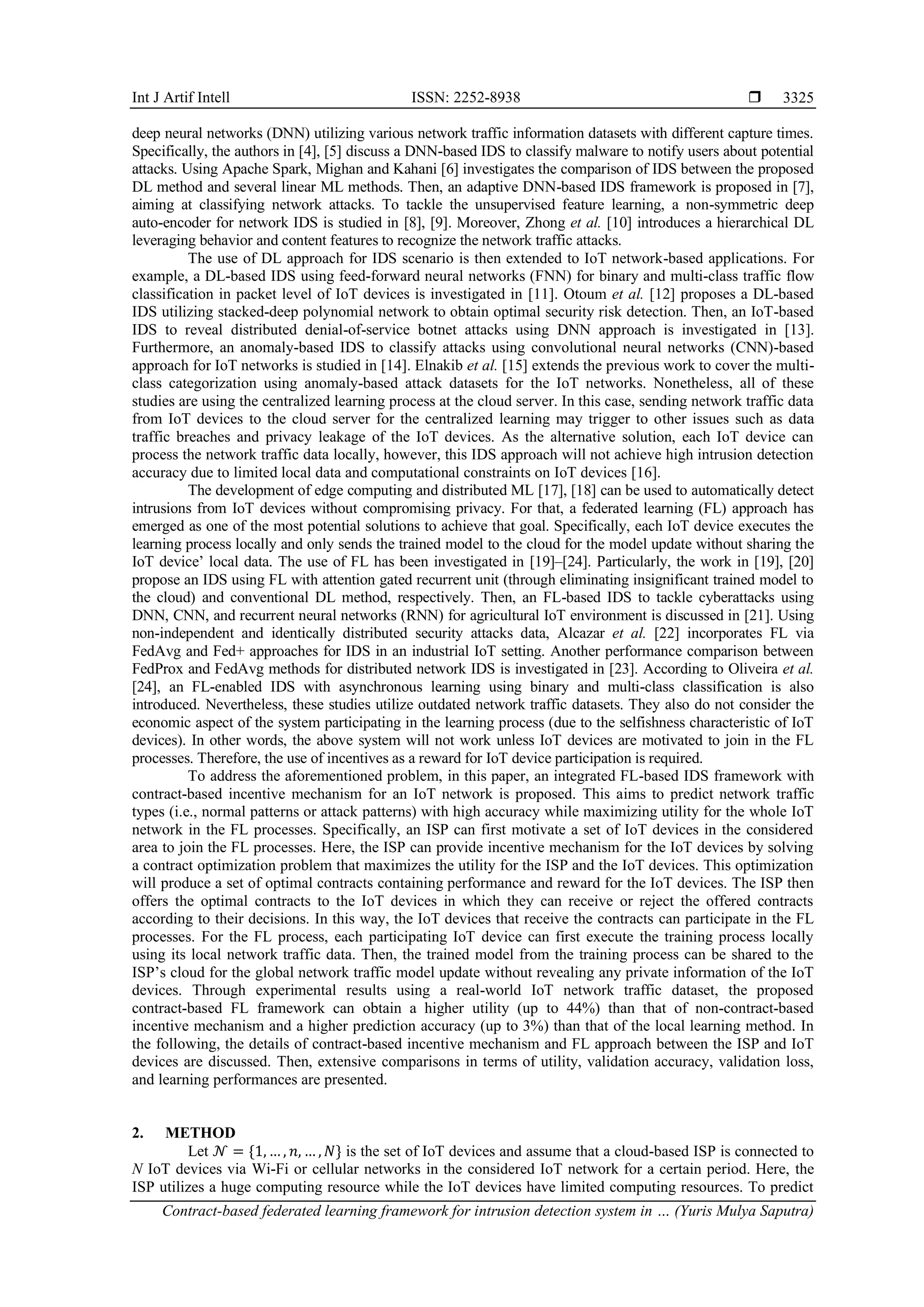 Int J Artif Intell ISSN: 2252-8938  Contract-based federated learning framework for intrusion detection system in … (Yuris Mulya Saputra) 3325 deep neural networks (DNN) utilizing various network traffic information datasets with different capture times. Specifically, the authors in [4], [5] discuss a DNN-based IDS to classify malware to notify users about potential attacks. Using Apache Spark, Mighan and Kahani [6] investigates the comparison of IDS between the proposed DL method and several linear ML methods. Then, an adaptive DNN-based IDS framework is proposed in [7], aiming at classifying network attacks. To tackle the unsupervised feature learning, a non-symmetric deep auto-encoder for network IDS is studied in [8], [9]. Moreover, Zhong et al. [10] introduces a hierarchical DL leveraging behavior and content features to recognize the network traffic attacks. The use of DL approach for IDS scenario is then extended to IoT network-based applications. For example, a DL-based IDS using feed-forward neural networks (FNN) for binary and multi-class traffic flow classification in packet level of IoT devices is investigated in [11]. Otoum et al. [12] proposes a DL-based IDS utilizing stacked-deep polynomial network to obtain optimal security risk detection. Then, an IoT-based IDS to reveal distributed denial-of-service botnet attacks using DNN approach is investigated in [13]. Furthermore, an anomaly-based IDS to classify attacks using convolutional neural networks (CNN)-based approach for IoT networks is studied in [14]. Elnakib et al. [15] extends the previous work to cover the multi- class categorization using anomaly-based attack datasets for the IoT networks. Nonetheless, all of these studies are using the centralized learning process at the cloud server. In this case, sending network traffic data from IoT devices to the cloud server for the centralized learning may trigger to other issues such as data traffic breaches and privacy leakage of the IoT devices. As the alternative solution, each IoT device can process the network traffic data locally, however, this IDS approach will not achieve high intrusion detection accuracy due to limited local data and computational constraints on IoT devices [16]. The development of edge computing and distributed ML [17], [18] can be used to automatically detect intrusions from IoT devices without compromising privacy. For that, a federated learning (FL) approach has emerged as one of the most potential solutions to achieve that goal. Specifically, each IoT device executes the learning process locally and only sends the trained model to the cloud for the model update without sharing the IoT device’ local data. The use of FL has been investigated in [19]–[24]. Particularly, the work in [19], [20] propose an IDS using FL with attention gated recurrent unit (through eliminating insignificant trained model to the cloud) and conventional DL method, respectively. Then, an FL-based IDS to tackle cyberattacks using DNN, CNN, and recurrent neural networks (RNN) for agricultural IoT environment is discussed in [21]. Using non-independent and identically distributed security attacks data, Alcazar et al. [22] incorporates FL via FedAvg and Fed+ approaches for IDS in an industrial IoT setting. Another performance comparison between FedProx and FedAvg methods for distributed network IDS is investigated in [23]. According to Oliveira et al. [24], an FL-enabled IDS with asynchronous learning using binary and multi-class classification is also introduced. Nevertheless, these studies utilize outdated network traffic datasets. They also do not consider the economic aspect of the system participating in the learning process (due to the selfishness characteristic of IoT devices). In other words, the above system will not work unless IoT devices are motivated to join in the FL processes. Therefore, the use of incentives as a reward for IoT device participation is required. To address the aforementioned problem, in this paper, an integrated FL-based IDS framework with contract-based incentive mechanism for an IoT network is proposed. This aims to predict network traffic types (i.e., normal patterns or attack patterns) with high accuracy while maximizing utility for the whole IoT network in the FL processes. Specifically, an ISP can first motivate a set of IoT devices in the considered area to join the FL processes. Here, the ISP can provide incentive mechanism for the IoT devices by solving a contract optimization problem that maximizes the utility for the ISP and the IoT devices. This optimization will produce a set of optimal contracts containing performance and reward for the IoT devices. The ISP then offers the optimal contracts to the IoT devices in which they can receive or reject the offered contracts according to their decisions. In this way, the IoT devices that receive the contracts can participate in the FL processes. For the FL process, each participating IoT device can first execute the training process locally using its local network traffic data. Then, the trained model from the training process can be shared to the ISP’s cloud for the global network traffic model update without revealing any private information of the IoT devices. Through experimental results using a real-world IoT network traffic dataset, the proposed contract-based FL framework can obtain a higher utility (up to 44%) than that of non-contract-based incentive mechanism and a higher prediction accuracy (up to 3%) than that of the local learning method. In the following, the details of contract-based incentive mechanism and FL approach between the ISP and IoT devices are discussed. Then, extensive comparisons in terms of utility, validation accuracy, validation loss, and learning performances are presented. 2. METHOD Let 𝒩 = {1, … , 𝑛, … , 𝑁} is the set of IoT devices and assume that a cloud-based ISP is connected to N IoT devices via Wi-Fi or cellular networks in the considered IoT network for a certain period. Here, the ISP utilizes a huge computing resource while the IoT devices have limited computing resources. To predict 
