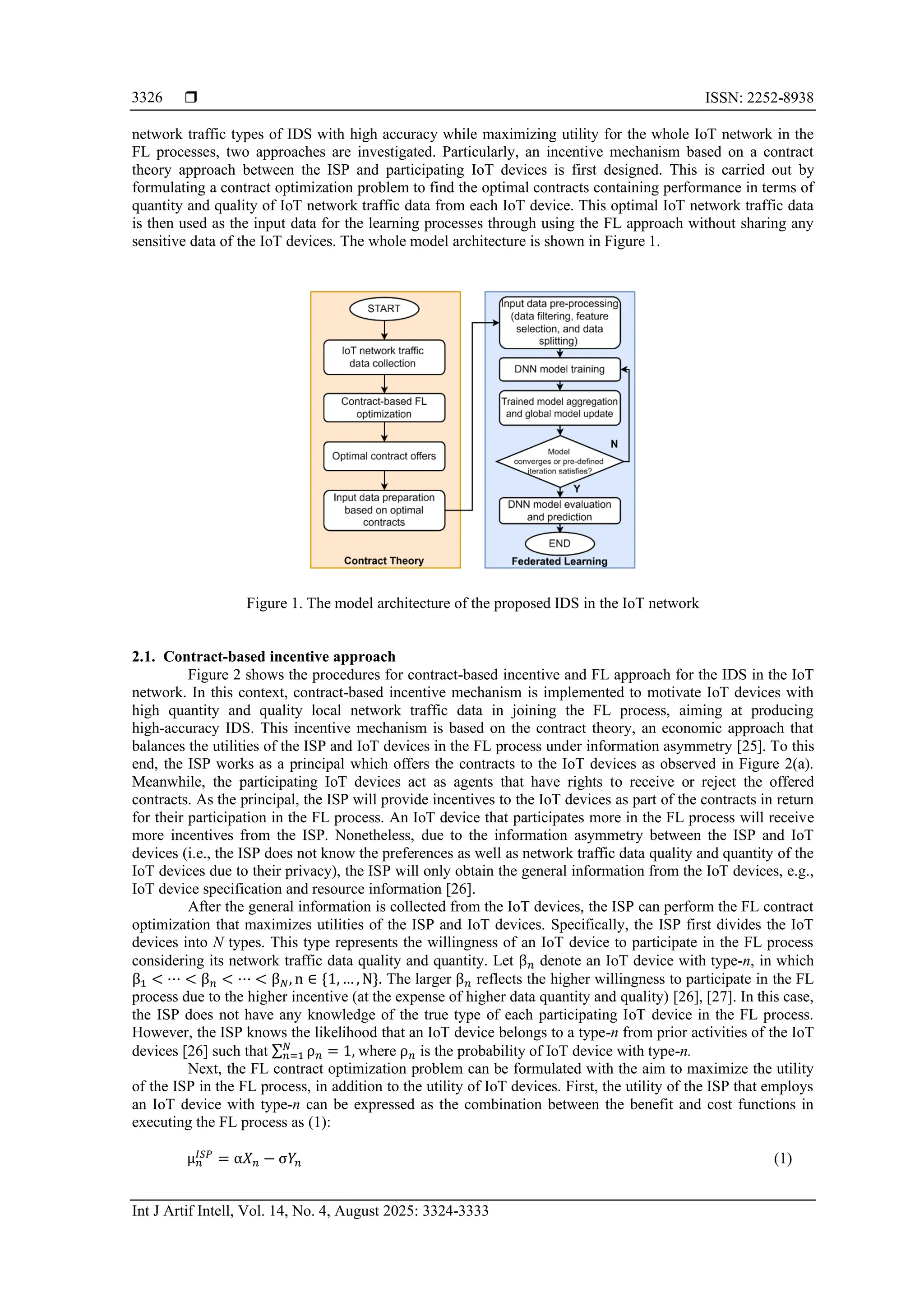  ISSN: 2252-8938 Int J Artif Intell, Vol. 14, No. 4, August 2025: 3324-3333 3326 network traffic types of IDS with high accuracy while maximizing utility for the whole IoT network in the FL processes, two approaches are investigated. Particularly, an incentive mechanism based on a contract theory approach between the ISP and participating IoT devices is first designed. This is carried out by formulating a contract optimization problem to find the optimal contracts containing performance in terms of quantity and quality of IoT network traffic data from each IoT device. This optimal IoT network traffic data is then used as the input data for the learning processes through using the FL approach without sharing any sensitive data of the IoT devices. The whole model architecture is shown in Figure 1. Figure 1. The model architecture of the proposed IDS in the IoT network 2.1. Contract-based incentive approach Figure 2 shows the procedures for contract-based incentive and FL approach for the IDS in the IoT network. In this context, contract-based incentive mechanism is implemented to motivate IoT devices with high quantity and quality local network traffic data in joining the FL process, aiming at producing high-accuracy IDS. This incentive mechanism is based on the contract theory, an economic approach that balances the utilities of the ISP and IoT devices in the FL process under information asymmetry [25]. To this end, the ISP works as a principal which offers the contracts to the IoT devices as observed in Figure 2(a). Meanwhile, the participating IoT devices act as agents that have rights to receive or reject the offered contracts. As the principal, the ISP will provide incentives to the IoT devices as part of the contracts in return for their participation in the FL process. An IoT device that participates more in the FL process will receive more incentives from the ISP. Nonetheless, due to the information asymmetry between the ISP and IoT devices (i.e., the ISP does not know the preferences as well as network traffic data quality and quantity of the IoT devices due to their privacy), the ISP will only obtain the general information from the IoT devices, e.g., IoT device specification and resource information [26]. After the general information is collected from the IoT devices, the ISP can perform the FL contract optimization that maximizes utilities of the ISP and IoT devices. Specifically, the ISP first divides the IoT devices into N types. This type represents the willingness of an IoT device to participate in the FL process considering its network traffic data quality and quantity. Let β𝑛 denote an IoT device with type-n, in which β1 < ⋯ < β𝑛 < ⋯ < β𝑁, n ∈ {1, … , N}. The larger β𝑛 reflects the higher willingness to participate in the FL process due to the higher incentive (at the expense of higher data quantity and quality) [26], [27]. In this case, the ISP does not have any knowledge of the true type of each participating IoT device in the FL process. However, the ISP knows the likelihood that an IoT device belongs to a type-n from prior activities of the IoT devices [26] such that ∑ ρ𝑛 𝑁 𝑛=1 = 1, where ρ𝑛 is the probability of IoT device with type-n. Next, the FL contract optimization problem can be formulated with the aim to maximize the utility of the ISP in the FL process, in addition to the utility of IoT devices. First, the utility of the ISP that employs an IoT device with type-n can be expressed as the combination between the benefit and cost functions in executing the FL process as (1): μ𝑛 𝐼𝑆𝑃 = α𝑋𝑛 − σ𝑌𝑛 (1) 