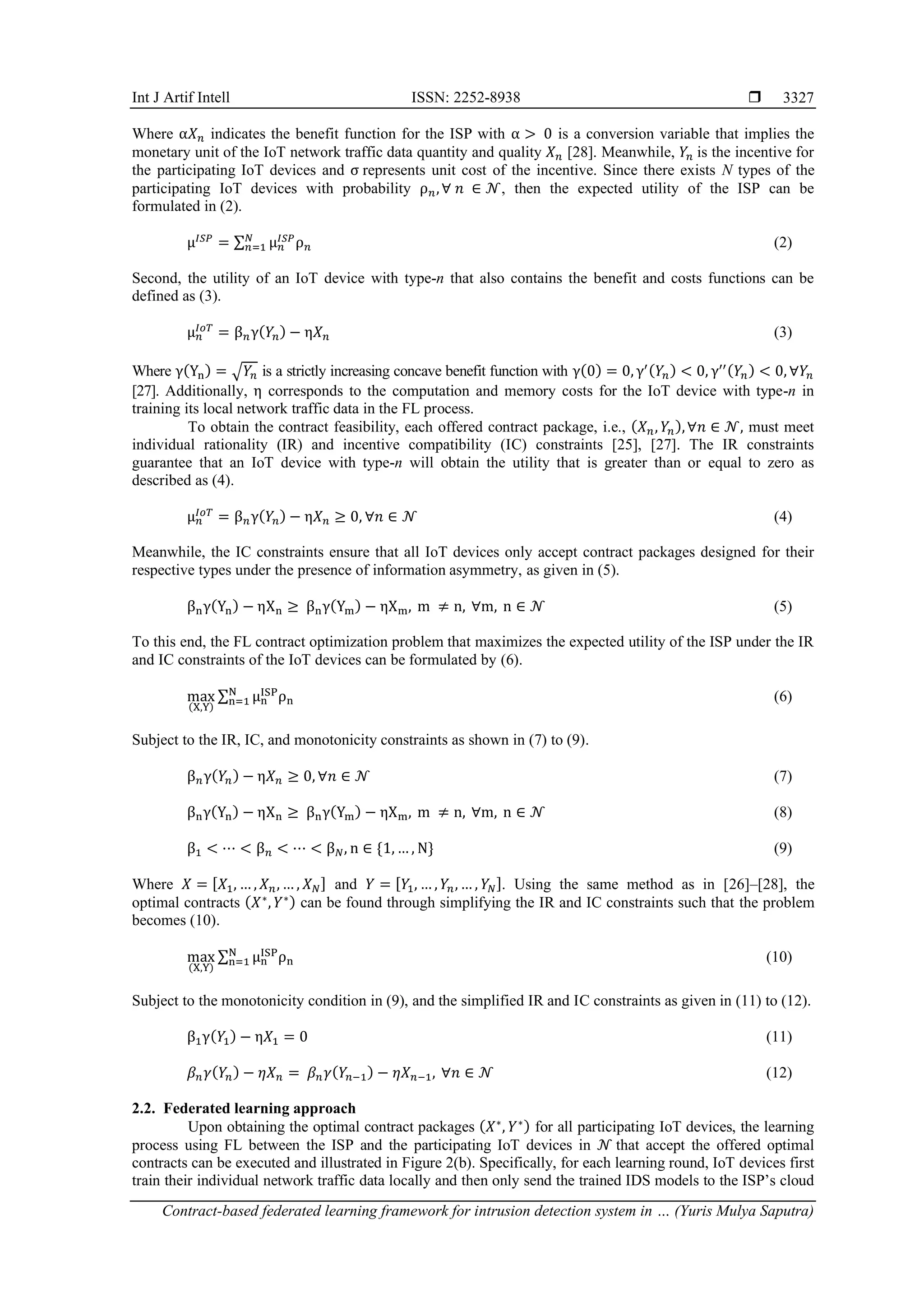 Int J Artif Intell ISSN: 2252-8938  Contract-based federated learning framework for intrusion detection system in … (Yuris Mulya Saputra) 3327 Where α𝑋𝑛 indicates the benefit function for the ISP with α > 0 is a conversion variable that implies the monetary unit of the IoT network traffic data quantity and quality 𝑋𝑛 [28]. Meanwhile, 𝑌𝑛 is the incentive for the participating IoT devices and σ represents unit cost of the incentive. Since there exists N types of the participating IoT devices with probability ρ𝑛,∀ 𝑛 ∈ 𝒩, then the expected utility of the ISP can be formulated in (2). μ𝐼𝑆𝑃 = ∑ μ𝑛 𝐼𝑆𝑃 ρ𝑛 𝑁 𝑛=1 (2) Second, the utility of an IoT device with type-n that also contains the benefit and costs functions can be defined as (3). μ𝑛 𝐼𝑜𝑇 = β𝑛γ(𝑌𝑛) − η𝑋𝑛 (3) Where γ(Yn) = √𝑌𝑛 is a strictly increasing concave benefit function with γ(0) = 0, γ′(𝑌𝑛) < 0, γ′′(𝑌𝑛) < 0, ∀𝑌𝑛 [27]. Additionally, η corresponds to the computation and memory costs for the IoT device with type-n in training its local network traffic data in the FL process. To obtain the contract feasibility, each offered contract package, i.e., (𝑋𝑛, 𝑌𝑛),∀𝑛 ∈ 𝒩, must meet individual rationality (IR) and incentive compatibility (IC) constraints [25], [27]. The IR constraints guarantee that an IoT device with type-n will obtain the utility that is greater than or equal to zero as described as (4). μ𝑛 𝐼𝑜𝑇 = β𝑛γ(𝑌𝑛) − η𝑋𝑛 ≥ 0, ∀𝑛 ∈ 𝒩 (4) Meanwhile, the IC constraints ensure that all IoT devices only accept contract packages designed for their respective types under the presence of information asymmetry, as given in (5). βnγ(Yn) − ηXn ≥ βnγ(Ym) − ηXm, m ≠ n, ∀m, n ∈ 𝒩 (5) To this end, the FL contract optimization problem that maximizes the expected utility of the ISP under the IR and IC constraints of the IoT devices can be formulated by (6). max (X,Y) ∑ μn ISP ρn N n=1 (6) Subject to the IR, IC, and monotonicity constraints as shown in (7) to (9). β𝑛γ(𝑌𝑛) − η𝑋𝑛 ≥ 0, ∀𝑛 ∈ 𝒩 (7) βnγ(Yn) − ηXn ≥ βnγ(Ym) − ηXm, m ≠ n, ∀m, n ∈ 𝒩 (8) β1 < ⋯ < β𝑛 < ⋯ < β𝑁, n ∈ {1, … , N} (9) Where 𝑋 = [𝑋1, … , 𝑋𝑛, … , 𝑋𝑁] and 𝑌 = [𝑌1, … , 𝑌𝑛, … , 𝑌𝑁]. Using the same method as in [26]–[28], the optimal contracts (𝑋∗ , 𝑌∗) can be found through simplifying the IR and IC constraints such that the problem becomes (10). max (X,Y) ∑ μn ISP ρn N n=1 (10) Subject to the monotonicity condition in (9), and the simplified IR and IC constraints as given in (11) to (12). β1γ(𝑌1) − η𝑋1 = 0 (11) 𝛽𝑛𝛾(𝑌𝑛) − 𝜂𝑋𝑛 = 𝛽𝑛𝛾(𝑌𝑛−1) − 𝜂𝑋𝑛−1, ∀𝑛 ∈ 𝒩 (12) 2.2. Federated learning approach Upon obtaining the optimal contract packages (𝑋∗ , 𝑌∗) for all participating IoT devices, the learning process using FL between the ISP and the participating IoT devices in 𝒩 that accept the offered optimal contracts can be executed and illustrated in Figure 2(b). Specifically, for each learning round, IoT devices first train their individual network traffic data locally and then only send the trained IDS models to the ISP’s cloud 