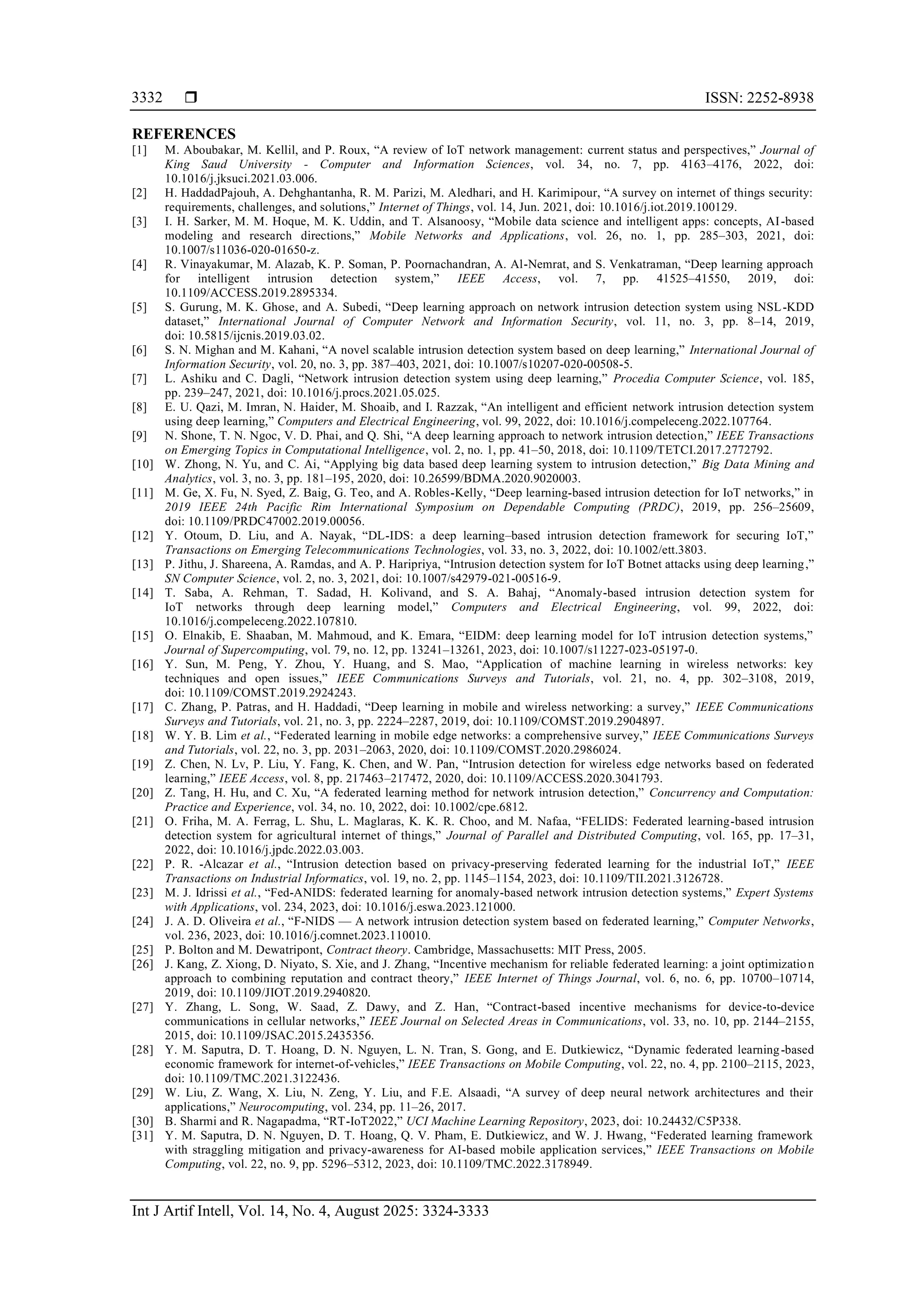  ISSN: 2252-8938 Int J Artif Intell, Vol. 14, No. 4, August 2025: 3324-3333 3332 REFERENCES [1] M. Aboubakar, M. Kellil, and P. Roux, “A review of IoT network management: current status and perspectives,” Journal of King Saud University - Computer and Information Sciences, vol. 34, no. 7, pp. 4163–4176, 2022, doi: 10.1016/j.jksuci.2021.03.006. [2] H. HaddadPajouh, A. Dehghantanha, R. M. Parizi, M. Aledhari, and H. Karimipour, “A survey on internet of things security: requirements, challenges, and solutions,” Internet of Things, vol. 14, Jun. 2021, doi: 10.1016/j.iot.2019.100129. [3] I. H. Sarker, M. M. Hoque, M. K. Uddin, and T. Alsanoosy, “Mobile data science and intelligent apps: concepts, AI-based modeling and research directions,” Mobile Networks and Applications, vol. 26, no. 1, pp. 285–303, 2021, doi: 10.1007/s11036-020-01650-z. [4] R. Vinayakumar, M. Alazab, K. P. Soman, P. Poornachandran, A. Al-Nemrat, and S. Venkatraman, “Deep learning approach for intelligent intrusion detection system,” IEEE Access, vol. 7, pp. 41525–41550, 2019, doi: 10.1109/ACCESS.2019.2895334. [5] S. Gurung, M. K. Ghose, and A. Subedi, “Deep learning approach on network intrusion detection system using NSL-KDD dataset,” International Journal of Computer Network and Information Security, vol. 11, no. 3, pp. 8–14, 2019, doi: 10.5815/ijcnis.2019.03.02. [6] S. N. Mighan and M. Kahani, “A novel scalable intrusion detection system based on deep learning,” International Journal of Information Security, vol. 20, no. 3, pp. 387–403, 2021, doi: 10.1007/s10207-020-00508-5. [7] L. Ashiku and C. Dagli, “Network intrusion detection system using deep learning,” Procedia Computer Science, vol. 185, pp. 239–247, 2021, doi: 10.1016/j.procs.2021.05.025. [8] E. U. Qazi, M. Imran, N. Haider, M. Shoaib, and I. Razzak, “An intelligent and efficient network intrusion detection system using deep learning,” Computers and Electrical Engineering, vol. 99, 2022, doi: 10.1016/j.compeleceng.2022.107764. [9] N. Shone, T. N. Ngoc, V. D. Phai, and Q. Shi, “A deep learning approach to network intrusion detection,” IEEE Transactions on Emerging Topics in Computational Intelligence, vol. 2, no. 1, pp. 41–50, 2018, doi: 10.1109/TETCI.2017.2772792. [10] W. Zhong, N. Yu, and C. Ai, “Applying big data based deep learning system to intrusion detection,” Big Data Mining and Analytics, vol. 3, no. 3, pp. 181–195, 2020, doi: 10.26599/BDMA.2020.9020003. [11] M. Ge, X. Fu, N. Syed, Z. Baig, G. Teo, and A. Robles-Kelly, “Deep learning-based intrusion detection for IoT networks,” in 2019 IEEE 24th Pacific Rim International Symposium on Dependable Computing (PRDC), 2019, pp. 256–25609, doi: 10.1109/PRDC47002.2019.00056. [12] Y. Otoum, D. Liu, and A. Nayak, “DL-IDS: a deep learning–based intrusion detection framework for securing IoT,” Transactions on Emerging Telecommunications Technologies, vol. 33, no. 3, 2022, doi: 10.1002/ett.3803. [13] P. Jithu, J. Shareena, A. Ramdas, and A. P. Haripriya, “Intrusion detection system for IoT Botnet attacks using deep learning,” SN Computer Science, vol. 2, no. 3, 2021, doi: 10.1007/s42979-021-00516-9. [14] T. Saba, A. Rehman, T. Sadad, H. Kolivand, and S. A. Bahaj, “Anomaly-based intrusion detection system for IoT networks through deep learning model,” Computers and Electrical Engineering, vol. 99, 2022, doi: 10.1016/j.compeleceng.2022.107810. [15] O. Elnakib, E. Shaaban, M. Mahmoud, and K. Emara, “EIDM: deep learning model for IoT intrusion detection systems,” Journal of Supercomputing, vol. 79, no. 12, pp. 13241–13261, 2023, doi: 10.1007/s11227-023-05197-0. [16] Y. Sun, M. Peng, Y. Zhou, Y. Huang, and S. Mao, “Application of machine learning in wireless networks: key techniques and open issues,” IEEE Communications Surveys and Tutorials, vol. 21, no. 4, pp. 302–3108, 2019, doi: 10.1109/COMST.2019.2924243. [17] C. Zhang, P. Patras, and H. Haddadi, “Deep learning in mobile and wireless networking: a survey,” IEEE Communications Surveys and Tutorials, vol. 21, no. 3, pp. 2224–2287, 2019, doi: 10.1109/COMST.2019.2904897. [18] W. Y. B. Lim et al., “Federated learning in mobile edge networks: a comprehensive survey,” IEEE Communications Surveys and Tutorials, vol. 22, no. 3, pp. 2031–2063, 2020, doi: 10.1109/COMST.2020.2986024. [19] Z. Chen, N. Lv, P. Liu, Y. Fang, K. Chen, and W. Pan, “Intrusion detection for wireless edge networks based on federated learning,” IEEE Access, vol. 8, pp. 217463–217472, 2020, doi: 10.1109/ACCESS.2020.3041793. [20] Z. Tang, H. Hu, and C. Xu, “A federated learning method for network intrusion detection,” Concurrency and Computation: Practice and Experience, vol. 34, no. 10, 2022, doi: 10.1002/cpe.6812. [21] O. Friha, M. A. Ferrag, L. Shu, L. Maglaras, K. K. R. Choo, and M. Nafaa, “FELIDS: Federated learning-based intrusion detection system for agricultural internet of things,” Journal of Parallel and Distributed Computing, vol. 165, pp. 17–31, 2022, doi: 10.1016/j.jpdc.2022.03.003. [22] P. R. -Alcazar et al., “Intrusion detection based on privacy-preserving federated learning for the industrial IoT,” IEEE Transactions on Industrial Informatics, vol. 19, no. 2, pp. 1145–1154, 2023, doi: 10.1109/TII.2021.3126728. [23] M. J. Idrissi et al., “Fed-ANIDS: federated learning for anomaly-based network intrusion detection systems,” Expert Systems with Applications, vol. 234, 2023, doi: 10.1016/j.eswa.2023.121000. [24] J. A. D. Oliveira et al., “F-NIDS — A network intrusion detection system based on federated learning,” Computer Networks, vol. 236, 2023, doi: 10.1016/j.comnet.2023.110010. [25] P. Bolton and M. Dewatripont, Contract theory. Cambridge, Massachusetts: MIT Press, 2005. [26] J. Kang, Z. Xiong, D. Niyato, S. Xie, and J. Zhang, “Incentive mechanism for reliable federated learning: a joint optimization approach to combining reputation and contract theory,” IEEE Internet of Things Journal, vol. 6, no. 6, pp. 10700–10714, 2019, doi: 10.1109/JIOT.2019.2940820. [27] Y. Zhang, L. Song, W. Saad, Z. Dawy, and Z. Han, “Contract-based incentive mechanisms for device-to-device communications in cellular networks,” IEEE Journal on Selected Areas in Communications, vol. 33, no. 10, pp. 2144–2155, 2015, doi: 10.1109/JSAC.2015.2435356. [28] Y. M. Saputra, D. T. Hoang, D. N. Nguyen, L. N. Tran, S. Gong, and E. Dutkiewicz, “Dynamic federated learning-based economic framework for internet-of-vehicles,” IEEE Transactions on Mobile Computing, vol. 22, no. 4, pp. 2100–2115, 2023, doi: 10.1109/TMC.2021.3122436. [29] W. Liu, Z. Wang, X. Liu, N. Zeng, Y. Liu, and F.E. Alsaadi, “A survey of deep neural network architectures and their applications,” Neurocomputing, vol. 234, pp. 11–26, 2017. [30] B. Sharmi and R. Nagapadma, “RT-IoT2022,” UCI Machine Learning Repository, 2023, doi: 10.24432/C5P338. [31] Y. M. Saputra, D. N. Nguyen, D. T. Hoang, Q. V. Pham, E. Dutkiewicz, and W. J. Hwang, “Federated learning framework with straggling mitigation and privacy-awareness for AI-based mobile application services,” IEEE Transactions on Mobile Computing, vol. 22, no. 9, pp. 5296–5312, 2023, doi: 10.1109/TMC.2022.3178949. 