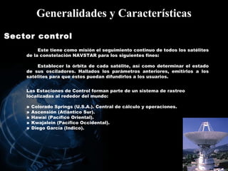 Generalidades y Características Sector control   Este tiene como misión el seguimiento continuo de todos los satélites de la constelación NAVSTAR para los siguientes fines:  Establecer la órbita de cada satélite, así como determinar el estado de sus osciladores. Hallados los parámetros anteriores, emitirlos a los satélites para que éstos puedan difundirlos a los usuarios. Las Estaciones de Control forman parte de un sistema de rastreo localizadas al rededor del mundo: »  Colorado Springs (U.S.A.). Central de cálculo y operaciones. »  Ascensión (Atlántico Sur). »  Hawai (Pacífico Oriental). »  Kwajalein (Pacífico Occidental). »  Diego García (Indico). 