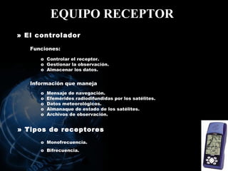 EQUIPO RECEPTOR   » El controlador   Controlar el receptor.  Gestionar la observación.  Almacenar los datos . Información que maneja Mensaje de navegación. Efemérides radiodifundidas por los satélites. Datos meteorológicos. Almanaque de estado de los satélites. Archivos de observación. » Tipos de receptores   Monofrecuencia. Bifrecuencia. Funciones: 