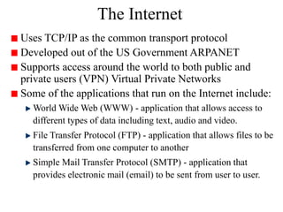 The Internet
Uses TCP/IP as the common transport protocol
Developed out of the US Government ARPANET
Supports access around the world to both public and
private users (VPN) Virtual Private Networks
Some of the applications that run on the Internet include:
World Wide Web (WWW) - application that allows access to
different types of data including text, audio and video.
File Transfer Protocol (FTP) - application that allows files to be
transferred from one computer to another
Simple Mail Transfer Protocol (SMTP) - application that
provides electronic mail (email) to be sent from user to user.
 