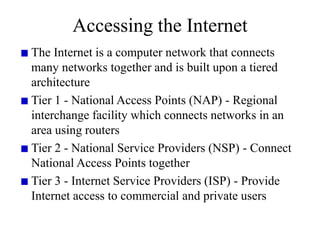 Accessing the Internet
The Internet is a computer network that connects
many networks together and is built upon a tiered
architecture
Tier 1 - National Access Points (NAP) - Regional
interchange facility which connects networks in an
area using routers
Tier 2 - National Service Providers (NSP) - Connect
National Access Points together
Tier 3 - Internet Service Providers (ISP) - Provide
Internet access to commercial and private users
 