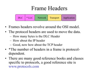 Frame Headers
• Frames headers revolve around the OSI model.
• The protocol headers are used to move the data.
– How many bytes is the DLC Header
– How about the IP header
– Good, now how about the TCP header
• *The number of headers in a frame is protocol-
dependent.
• There are many good reference books and classes
specific to protocols, a good reference site is
www.protocols.com
DLC * LLC Network Transport Application
 