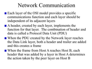 Network Communication
Each layer of the OSI model provides a specific
communications function and each layer should be
independent of its adjacent layers
A header, created by each layer, implements the
function for that layer. The combination of header and
data is called a Protocol Data Unit (PDU)
When the PDU created by the Network layer reaches
the Data Link layer, both a header and trailer are added
and this creates a frame
When the frame from Host A reaches Host B, each
header that was added by a layer in Host A determines
the action taken by the peer layer on Host B
 