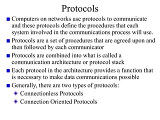 Protocols
Computers on networks use protocols to communicate
and these protocols define the procedures that each
system involved in the communications process will use.
Protocols are a set of procedures that are agreed upon and
then followed by each communicator
Protocols are combined into what is called a
communication architecture or protocol stack
Each protocol in the architecture provides a function that
is necessary to make data communications possible
Generally, there are two types of protocols:
Connectionless Protocols
Connection Oriented Protocols
 