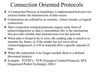 Connection Oriented Protocols
A Connection Process or handshake is implemented between two
stations before the transmission of data occurs
Connections are referred to as sessions, virtual circuits, or logical
connections
Most connection oriented protocols require some form of
acknowledgement as data is transmitted, this is the mechanism
that provides reliable data transmission over the network
When data is found to be in error, the sending side is asked to re-
transmit the frame, or if the sender has not received an
Acknowledgement, it will re-transmit after a specific amount of
time
When the connection is no longer needed, there is a defined
disconnect process
Example: TCP/IP’s - TCP (Transport Control Protocol), SPX
(Sequenced Packet Exchange), SDLC
 