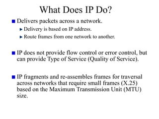 What Does IP Do?
Delivers packets across a network.
Delivery is based on IP address.
Route frames from one network to another.
IP does not provide flow control or error control, but
can provide Type of Service (Quality of Service).
IP fragments and re-assembles frames for traversal
across networks that require small frames (X.25)
based on the Maximum Transmission Unit (MTU)
size.
 