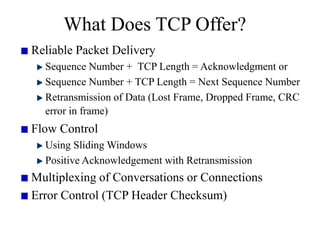 What Does TCP Offer?
Reliable Packet Delivery
Sequence Number + TCP Length = Acknowledgment or
Sequence Number + TCP Length = Next Sequence Number
Retransmission of Data (Lost Frame, Dropped Frame, CRC
error in frame)
Flow Control
Using Sliding Windows
Positive Acknowledgement with Retransmission
Multiplexing of Conversations or Connections
Error Control (TCP Header Checksum)
 