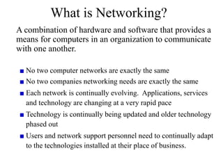 What is Networking?
A combination of hardware and software that provides a
means for computers in an organization to communicate
with one another.
No two computer networks are exactly the same
No two companies networking needs are exactly the same
Each network is continually evolving. Applications, services
and technology are changing at a very rapid pace
Technology is continually being updated and older technology
phased out
Users and network support personnel need to continually adapt
to the technologies installed at their place of business.
 