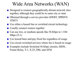 Wide Area Networks (WAN)
Designed to connect geographically distant network sites
together, although they could be in same city or state
Obtained through a service provider (SWBT, SPRINT,
AT&T)
Use either a leased line or switched circuit technology
Usually connect routers together
Can use low, or medium speeds like 56 Kbps to 1.544
Mbps (T-1)
Use leased lines and pay fixed fee regardless of usage
Use circuit switched services where fee is based on usage
Examples include Switched 56 Kbps circuits, ISDN,
Frame Relay, T-1, X.25, DSL and ATM
 
