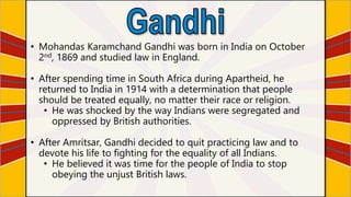 • Mohandas Karamchand Gandhi was born in India on October
2nd, 1869 and studied law in England.
• After spending time in South Africa during Apartheid, he
returned to India in 1914 with a determination that people
should be treated equally, no matter their race or religion.
• He was shocked by the way Indians were segregated and
oppressed by British authorities.
• After Amritsar, Gandhi decided to quit practicing law and to
devote his life to fighting for the equality of all Indians.
• He believed it was time for the people of India to stop
obeying the unjust British laws.
 
