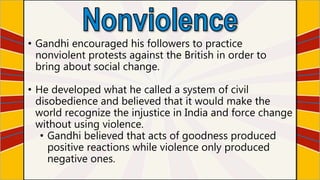 • Gandhi encouraged his followers to practice
nonviolent protests against the British in order to
bring about social change.
• He developed what he called a system of civil
disobedience and believed that it would make the
world recognize the injustice in India and force change
without using violence.
• Gandhi believed that acts of goodness produced
positive reactions while violence only produced
negative ones.
 
