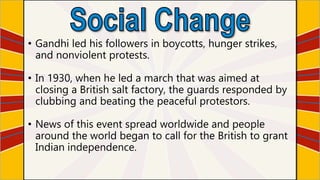• Gandhi led his followers in boycotts, hunger strikes,
and nonviolent protests.
• In 1930, when he led a march that was aimed at
closing a British salt factory, the guards responded by
clubbing and beating the peaceful protestors.
• News of this event spread worldwide and people
around the world began to call for the British to grant
Indian independence.
 