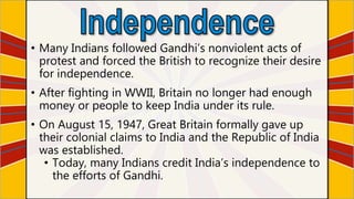 • Many Indians followed Gandhi’s nonviolent acts of
protest and forced the British to recognize their desire
for independence.
• After fighting in WWII, Britain no longer had enough
money or people to keep India under its rule.
• On August 15, 1947, Great Britain formally gave up
their colonial claims to India and the Republic of India
was established.
• Today, many Indians credit India’s independence to
the efforts of Gandhi.
 