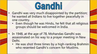 • Gandhi was very much disappointed by the partition;
he wanted all Indians to live together peacefully in
one country.
• Even though he was Hindu, he felt that all religious
groups should be welcomed in India.
• In 1948, at the age of 78, Mohandas Gandhi was
assassinated on his way to a prayer meeting in New
Delhi.
• He was shot three times by a high-ranking Brahmin
who resented Gandhi’s concern for Muslims.
 