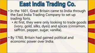 • In the 1601, Great Britain came to India through
the East India Trading Company to set up
trading forts.
• At first, they were only looking to trade goods
(ivory, gold, silks, dyes) and spices (cinnamon,
saffron, pepper, sugar, vanilla).
• By 1760, Britain had gained political and
economic power over India.
 